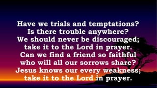 Have we trials and temptations?
   Is there trouble anywhere?
We should never be discouraged;
  take it to the Lord in prayer.
 Can we find a friend so faithful
 who will all our sorrows share?
Jesus knows our every weakness;
  take it to the Lord in prayer.
 
