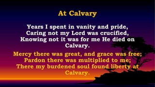 At Calvary
    Years I spent in vanity and pride,
    Caring not my Lord was crucified,
  Knowing not it was for me He died on
                 Calvary.
Mercy there was great, and grace was free;
   Pardon there was multiplied to me;
 There my burdened soul found liberty at
                 Calvary.
 