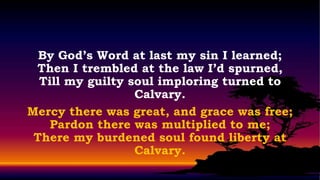 By God’s Word at last my sin I learned;
 Then I trembled at the law I’d spurned,
  Till my guilty soul imploring turned to
                  Calvary.
Mercy there was great, and grace was free;
    Pardon there was multiplied to me;
 There my burdened soul found liberty at
                  Calvary.
 