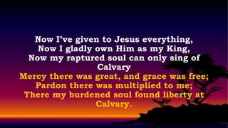 Now I’ve given to Jesus everything,
    Now I gladly own Him as my King,
  Now my raptured soul can only sing of
                 Calvary
Mercy there was great, and grace was free;
   Pardon there was multiplied to me;
 There my burdened soul found liberty at
                 Calvary.
 