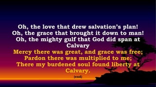Oh, the love that drew salvation’s plan!
Oh, the grace that brought it down to man!
 Oh, the mighty gulf that God did span at
                  Calvary
Mercy there was great, and grace was free;
    Pardon there was multiplied to me;
 There my burdened soul found liberty at
                 Calvary.
                   (end)
 