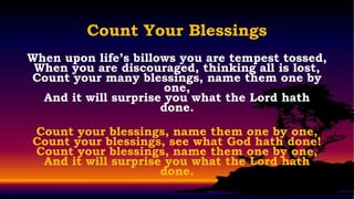 Count Your Blessings
When upon life’s billows you are tempest tossed,
 When you are discouraged, thinking all is lost,
Count your many blessings, name them one by
                       one,
  And it will surprise you what the Lord hath
                      done.

Count your blessings, name them one by one,
Count your blessings, see what God hath done!
Count your blessings, name them one by one,
 And it will surprise you what the Lord hath
                     done.
 
