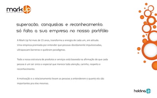 A Mark Up há mais de 15 anos, transforma a energia de cada um, em atitude.
Uma empresa premiada por entender que pessoas devidamente impulsionadas,
ultrapassam barreiras e quebram paradigmas.


Toda a nossa estrutura de produtos e serviços está baseada na afirmação de que cada
pessoa é um ser único e especial que merece toda atenção, carinho, respeito e
reconhecimento.


A motivação e o relacionamento levam as pessoas a entenderem o quanto ela são
importantes pra elas mesmas.
 