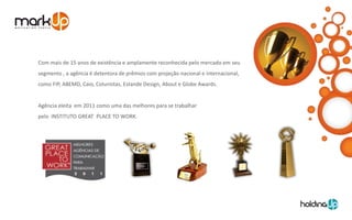 Com mais de 15 anos de existência e amplamente reconhecida pelo mercado em seu
segmento , a agência é detentora de prêmios com projeção nacional e internacional,
como FIP, ABEMD, Caio, Colunistas, Estande Design, About e Globe Awards.


Agência eleita em 2011 como uma das melhores para se trabalhar
pelo INSTITUTO GREAT PLACE TO WORK.
 