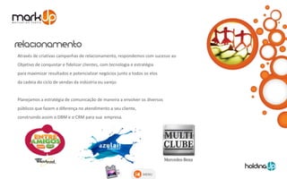 Através de criativas campanhas de relacionamento, respondemos com sucesso ao
Objetivo de conquistar e fidelizar clientes, com tecnologia e estratégia
para maximizar resultados e potencializar negócios junto a todos os elos
da cadeia do ciclo de vendas da indústria ou varejo.


Planejamos a estratégia de comunicação de maneira a envolver os diversos
públicos que fazem a diferença no atendimento a seu cliente,
construindo assim o DBM e o CRM para sua empresa.




                                                                  MENU
 