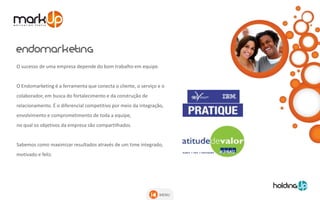 O sucesso de uma empresa depende do bom trabalho em equipe.


O Endomarketing é a ferramenta que conecta o cliente, o serviço e o
colaborador, em busca do fortalecimento e da construção de
relacionamento. É o diferencial competitivo por meio da integração,
envolvimento e comprometimento de toda a equipe,
no qual os objetivos da empresa são compartilhados.


Sabemos como maximizar resultados através de um time integrado,
motivado e feliz.




                                                                 MENU
 