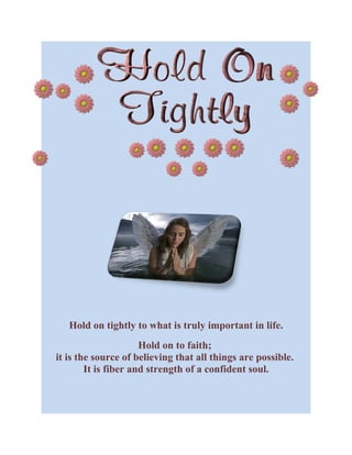 Hold on tightly to what is truly important in life.
                      Hold on to faith;
it is the source of believing that all things are possible.
        It is fiber and strength of a confident soul.
 