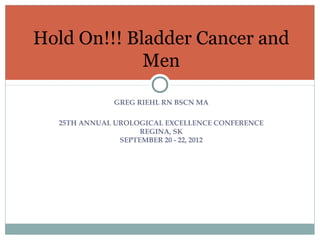 Hold On!!! Bladder Cancer and
             Men

             GREG RIEHL RN BSCN MA

  25TH ANNUAL UROLOGICAL EXCELLENCE CONFERENCE
                    REGINA, SK
               SEPTEMBER 20 - 22, 2012
 