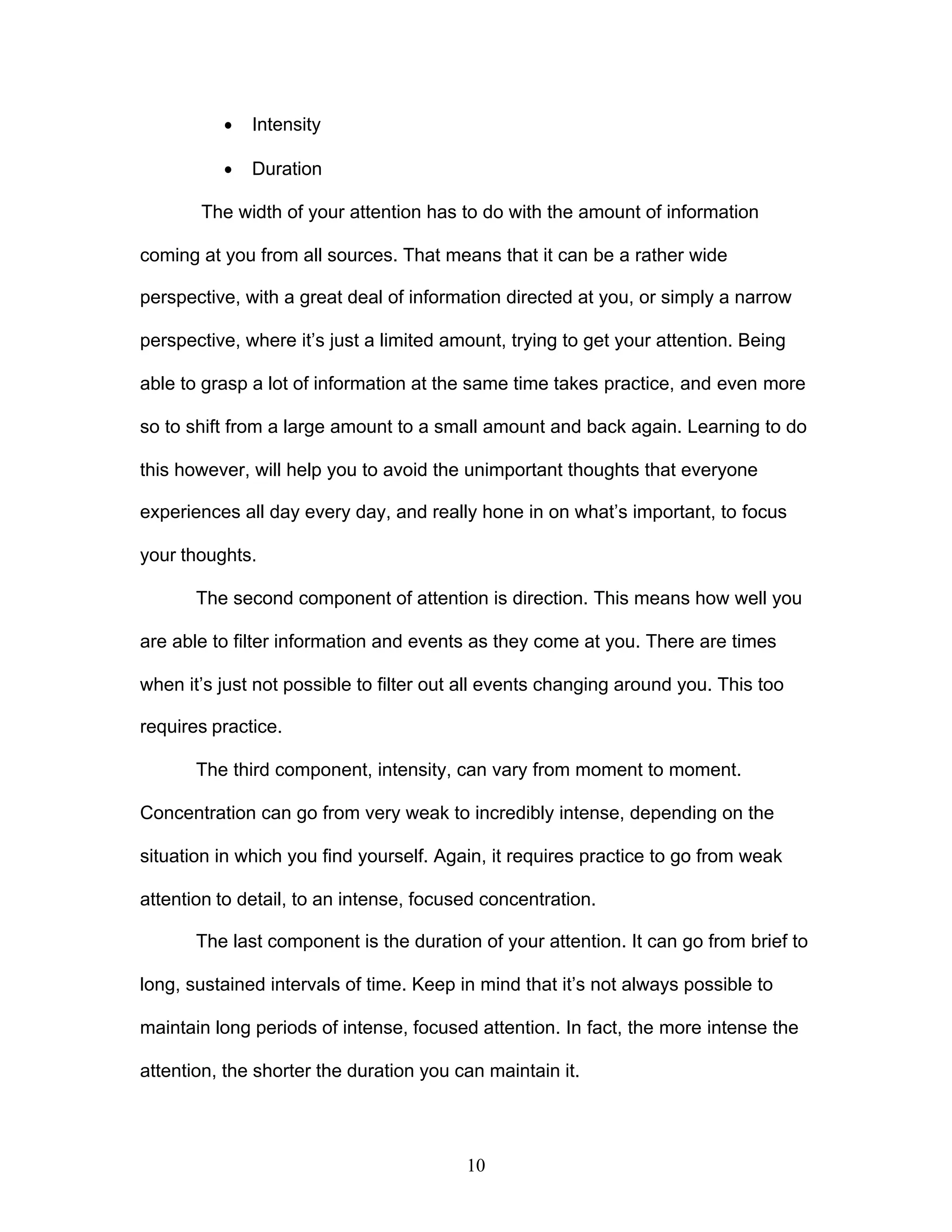 10
· Intensity
· Duration
The width of your attention has to do with the amount of information
coming at you from all sources. That means that it can be a rather wide
perspective, with a great deal of information directed at you, or simply a narrow
perspective, where it’s just a limited amount, trying to get your attention. Being
able to grasp a lot of information at the same time takes practice, and even more
so to shift from a large amount to a small amount and back again. Learning to do
this however, will help you to avoid the unimportant thoughts that everyone
experiences all day every day, and really hone in on what’s important, to focus
your thoughts.
The second component of attention is direction. This means how well you
are able to filter information and events as they come at you. There are times
when it’s just not possible to filter out all events changing around you. This too
requires practice.
The third component, intensity, can vary from moment to moment.
Concentration can go from very weak to incredibly intense, depending on the
situation in which you find yourself. Again, it requires practice to go from weak
attention to detail, to an intense, focused concentration.
The last component is the duration of your attention. It can go from brief to
long, sustained intervals of time. Keep in mind that it’s not always possible to
maintain long periods of intense, focused attention. In fact, the more intense the
attention, the shorter the duration you can maintain it.
 