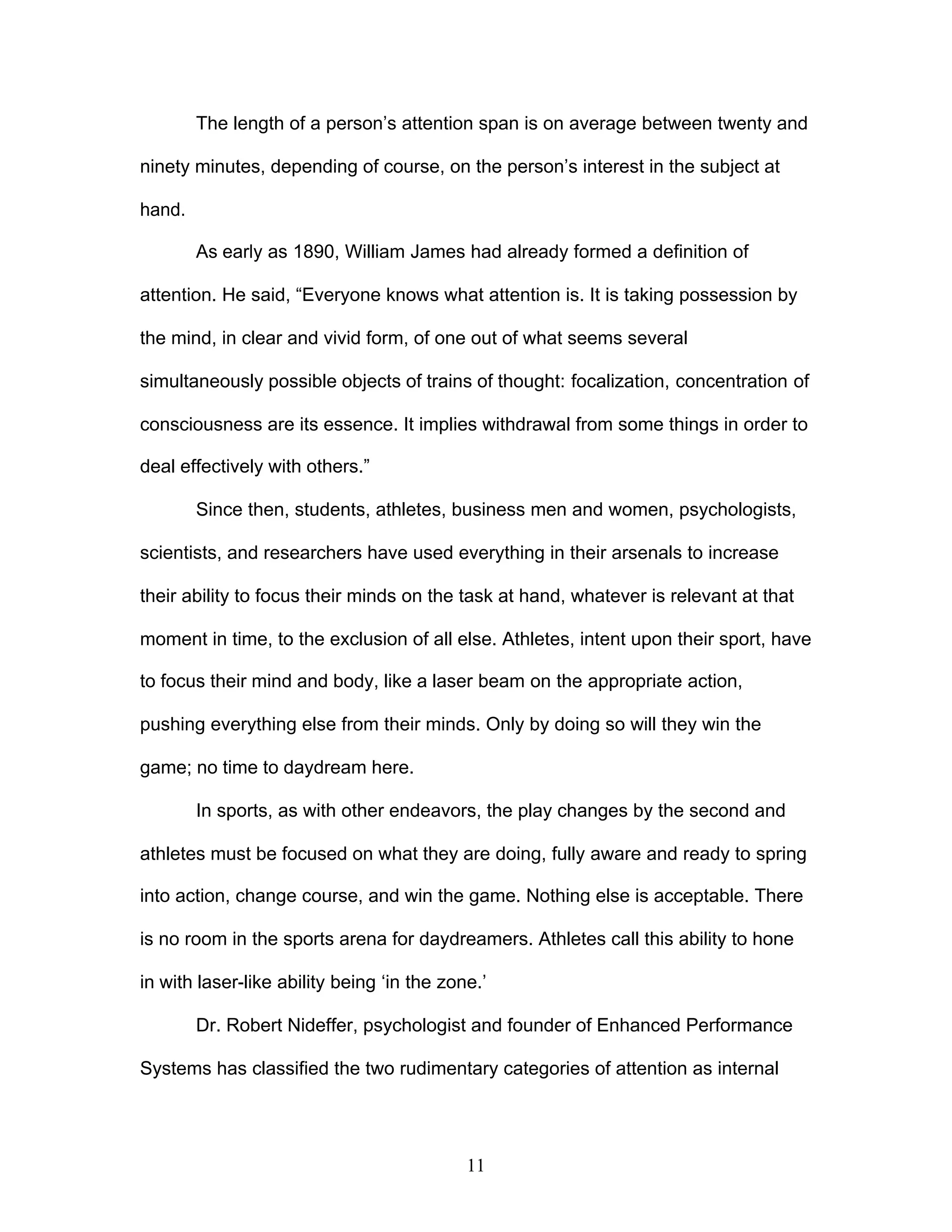 11
The length of a person’s attention span is on average between twenty and
ninety minutes, depending of course, on the person’s interest in the subject at
hand.
As early as 1890, William James had already formed a definition of
attention. He said, “Everyone knows what attention is. It is taking possession by
the mind, in clear and vivid form, of one out of what seems several
simultaneously possible objects of trains of thought: focalization, concentration of
consciousness are its essence. It implies withdrawal from some things in order to
deal effectively with others.”
Since then, students, athletes, business men and women, psychologists,
scientists, and researchers have used everything in their arsenals to increase
their ability to focus their minds on the task at hand, whatever is relevant at that
moment in time, to the exclusion of all else. Athletes, intent upon their sport, have
to focus their mind and body, like a laser beam on the appropriate action,
pushing everything else from their minds. Only by doing so will they win the
game; no time to daydream here.
In sports, as with other endeavors, the play changes by the second and
athletes must be focused on what they are doing, fully aware and ready to spring
into action, change course, and win the game. Nothing else is acceptable. There
is no room in the sports arena for daydreamers. Athletes call this ability to hone
in with laser-like ability being ‘in the zone.’
Dr. Robert Nideffer, psychologist and founder of Enhanced Performance
Systems has classified the two rudimentary categories of attention as internal
 