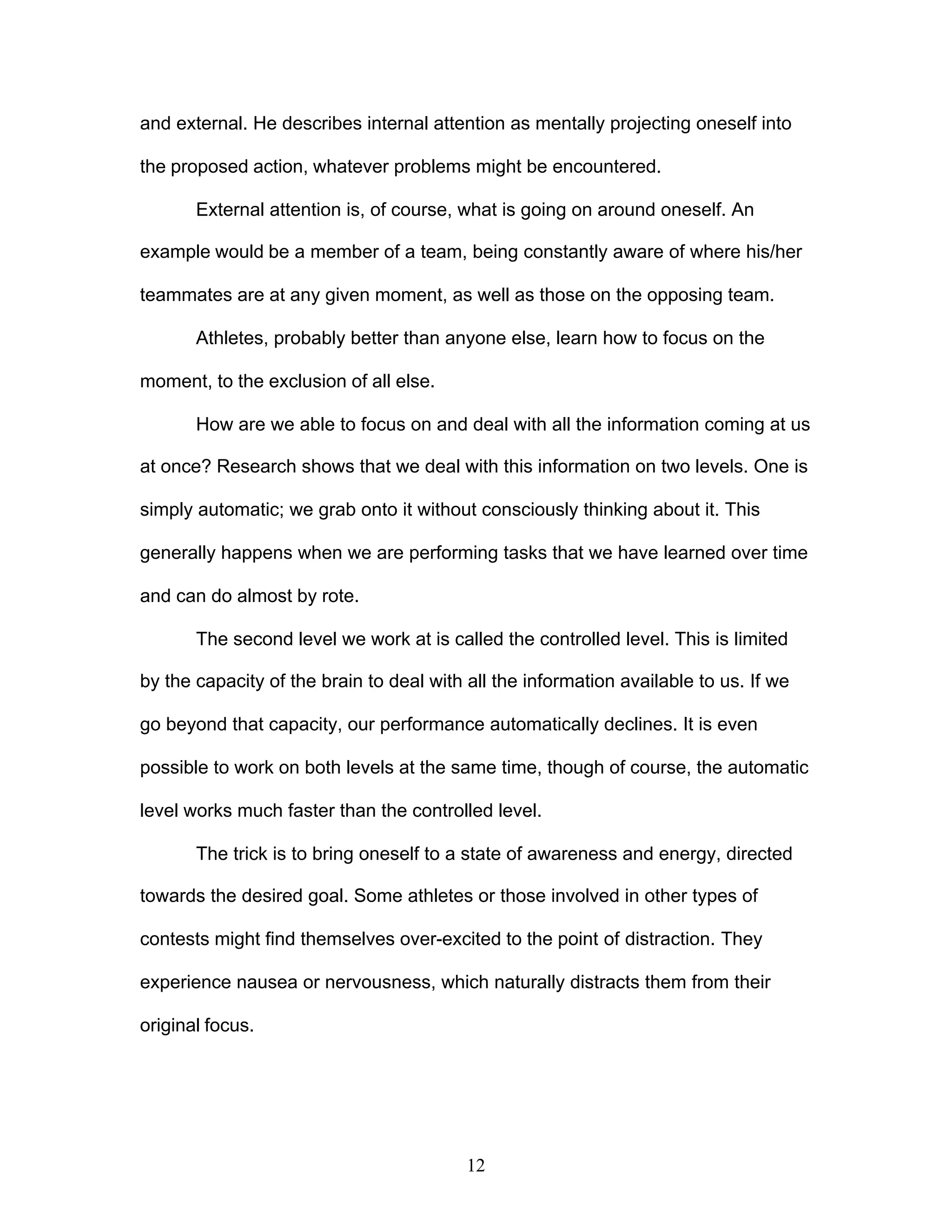 12
and external. He describes internal attention as mentally projecting oneself into
the proposed action, whatever problems might be encountered.
External attention is, of course, what is going on around oneself. An
example would be a member of a team, being constantly aware of where his/her
teammates are at any given moment, as well as those on the opposing team.
Athletes, probably better than anyone else, learn how to focus on the
moment, to the exclusion of all else.
How are we able to focus on and deal with all the information coming at us
at once? Research shows that we deal with this information on two levels. One is
simply automatic; we grab onto it without consciously thinking about it. This
generally happens when we are performing tasks that we have learned over time
and can do almost by rote.
The second level we work at is called the controlled level. This is limited
by the capacity of the brain to deal with all the information available to us. If we
go beyond that capacity, our performance automatically declines. It is even
possible to work on both levels at the same time, though of course, the automatic
level works much faster than the controlled level.
The trick is to bring oneself to a state of awareness and energy, directed
towards the desired goal. Some athletes or those involved in other types of
contests might find themselves over-excited to the point of distraction. They
experience nausea or nervousness, which naturally distracts them from their
original focus.
 
