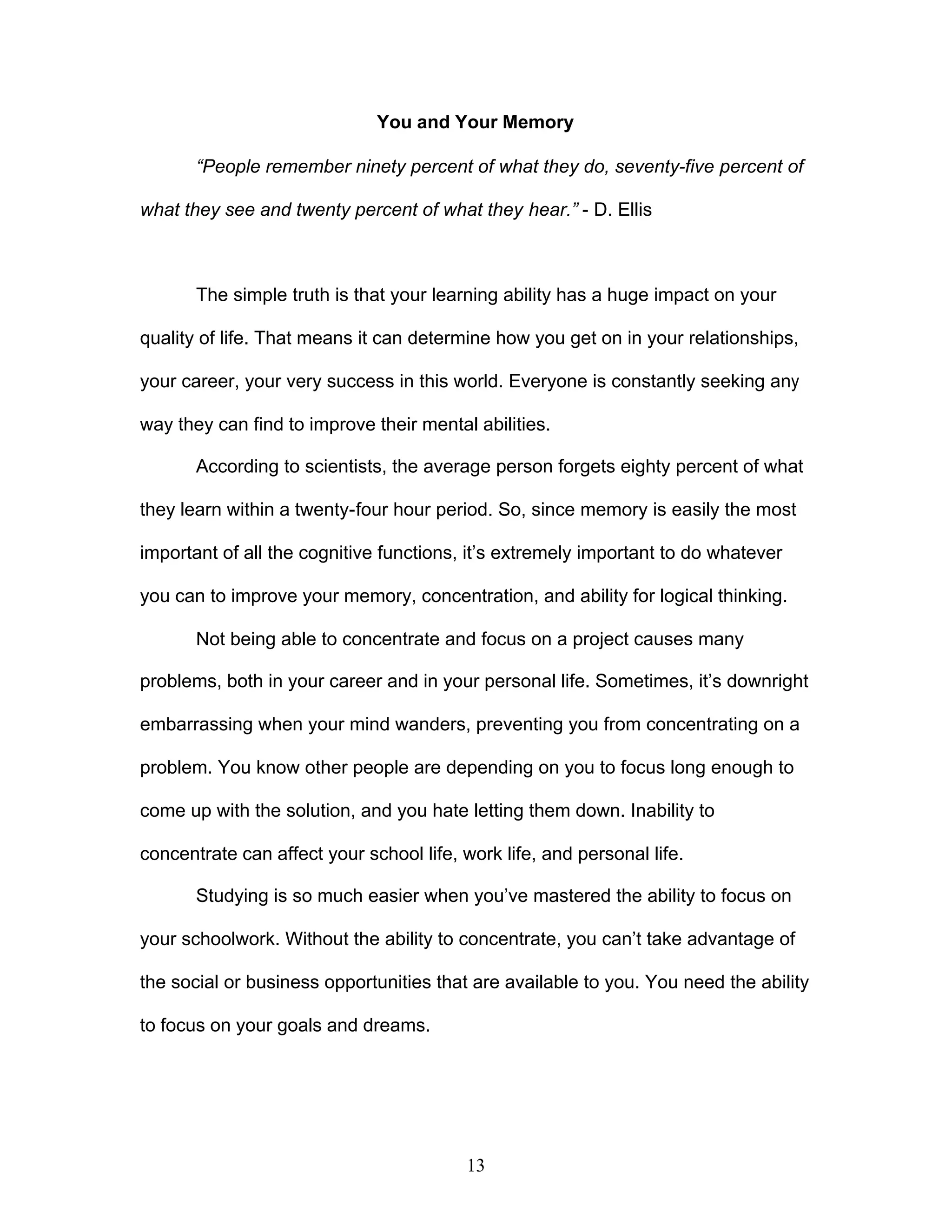 13
You and Your Memory
“People remember ninety percent of what they do, seventy-five percent of
what they see and twenty percent of what they hear.” - D. Ellis
The simple truth is that your learning ability has a huge impact on your
quality of life. That means it can determine how you get on in your relationships,
your career, your very success in this world. Everyone is constantly seeking any
way they can find to improve their mental abilities.
According to scientists, the average person forgets eighty percent of what
they learn within a twenty-four hour period. So, since memory is easily the most
important of all the cognitive functions, it’s extremely important to do whatever
you can to improve your memory, concentration, and ability for logical thinking.
Not being able to concentrate and focus on a project causes many
problems, both in your career and in your personal life. Sometimes, it’s downright
embarrassing when your mind wanders, preventing you from concentrating on a
problem. You know other people are depending on you to focus long enough to
come up with the solution, and you hate letting them down. Inability to
concentrate can affect your school life, work life, and personal life.
Studying is so much easier when you’ve mastered the ability to focus on
your schoolwork. Without the ability to concentrate, you can’t take advantage of
the social or business opportunities that are available to you. You need the ability
to focus on your goals and dreams.
 
