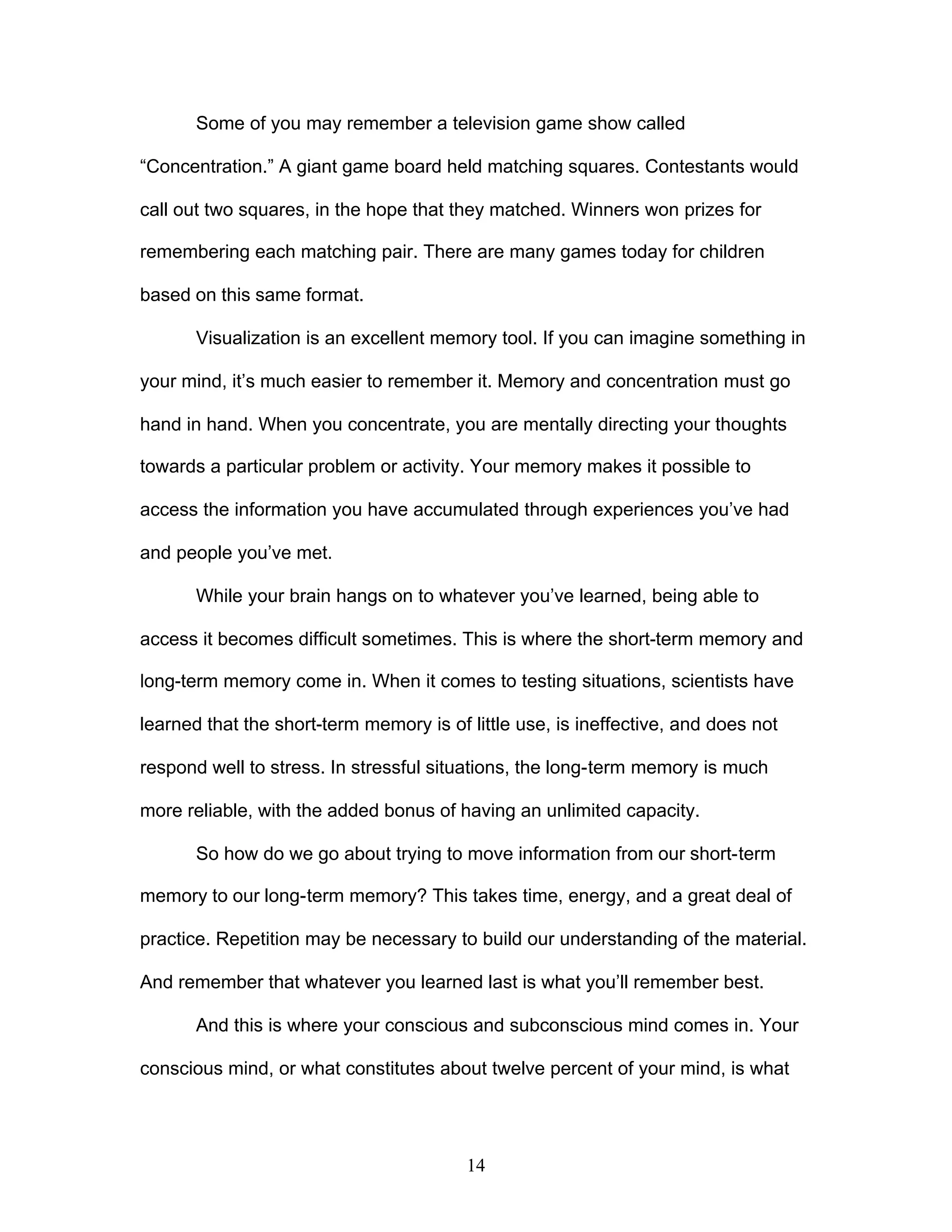 14
Some of you may remember a television game show called
“Concentration.” A giant game board held matching squares. Contestants would
call out two squares, in the hope that they matched. Winners won prizes for
remembering each matching pair. There are many games today for children
based on this same format.
Visualization is an excellent memory tool. If you can imagine something in
your mind, it’s much easier to remember it. Memory and concentration must go
hand in hand. When you concentrate, you are mentally directing your thoughts
towards a particular problem or activity. Your memory makes it possible to
access the information you have accumulated through experiences you’ve had
and people you’ve met.
While your brain hangs on to whatever you’ve learned, being able to
access it becomes difficult sometimes. This is where the short-term memory and
long-term memory come in. When it comes to testing situations, scientists have
learned that the short-term memory is of little use, is ineffective, and does not
respond well to stress. In stressful situations, the long-term memory is much
more reliable, with the added bonus of having an unlimited capacity.
So how do we go about trying to move information from our short-term
memory to our long-term memory? This takes time, energy, and a great deal of
practice. Repetition may be necessary to build our understanding of the material.
And remember that whatever you learned last is what you’ll remember best.
And this is where your conscious and subconscious mind comes in. Your
conscious mind, or what constitutes about twelve percent of your mind, is what
 