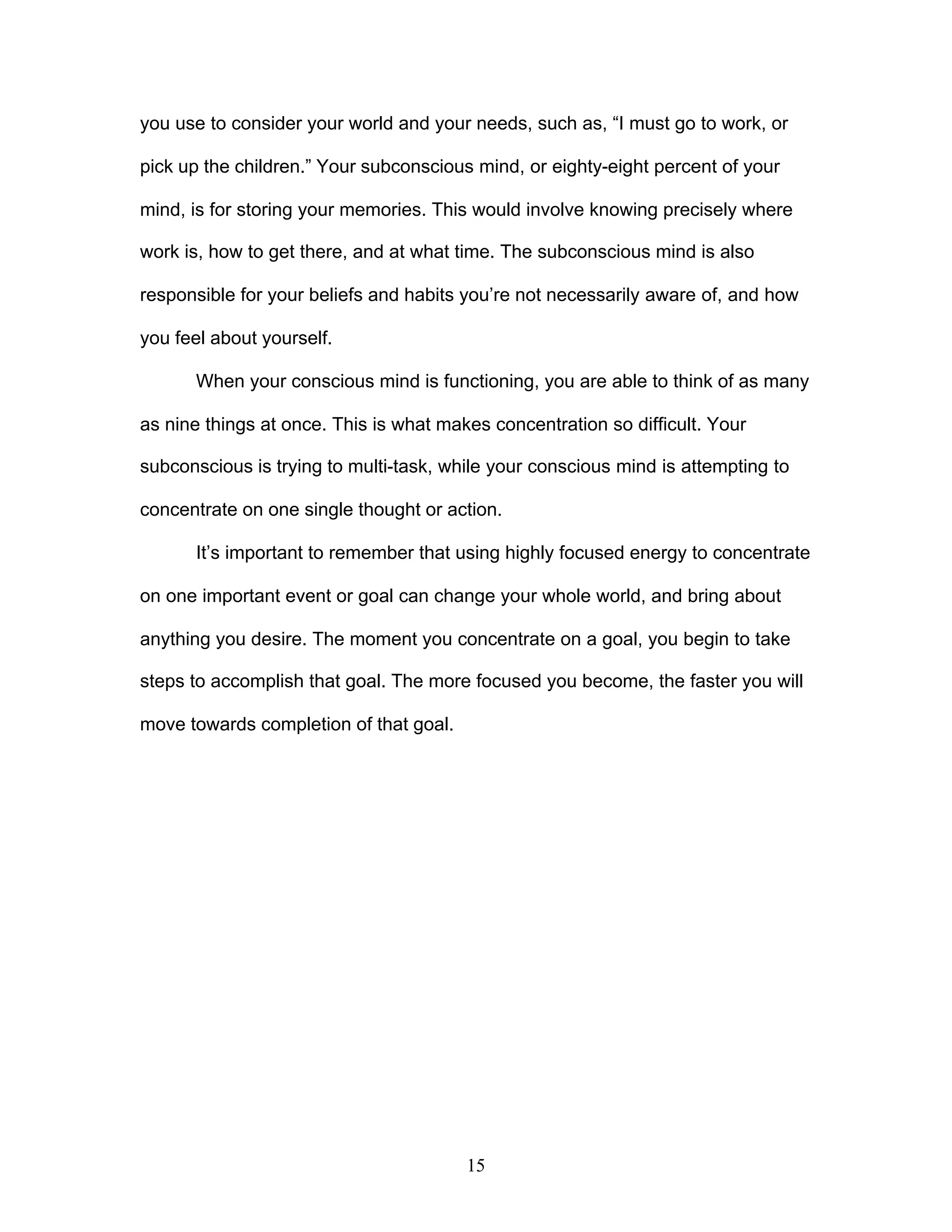 15
you use to consider your world and your needs, such as, “I must go to work, or
pick up the children.” Your subconscious mind, or eighty-eight percent of your
mind, is for storing your memories. This would involve knowing precisely where
work is, how to get there, and at what time. The subconscious mind is also
responsible for your beliefs and habits you’re not necessarily aware of, and how
you feel about yourself.
When your conscious mind is functioning, you are able to think of as many
as nine things at once. This is what makes concentration so difficult. Your
subconscious is trying to multi-task, while your conscious mind is attempting to
concentrate on one single thought or action.
It’s important to remember that using highly focused energy to concentrate
on one important event or goal can change your whole world, and bring about
anything you desire. The moment you concentrate on a goal, you begin to take
steps to accomplish that goal. The more focused you become, the faster you will
move towards completion of that goal.
 