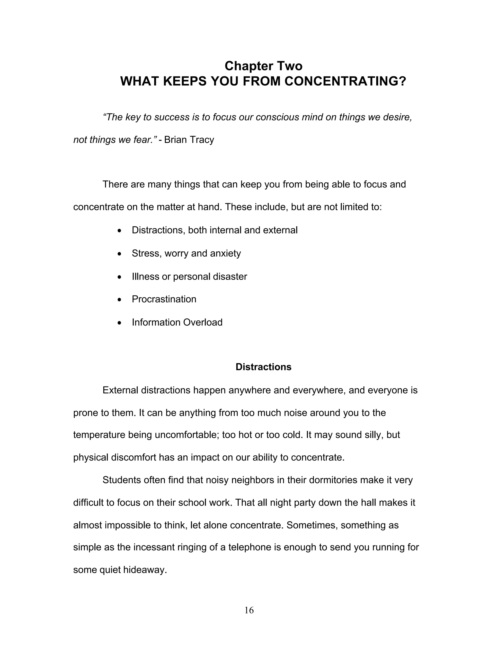 16
Chapter Two
WHAT KEEPS YOU FROM CONCENTRATING?
“The key to success is to focus our conscious mind on things we desire,
not things we fear.” - Brian Tracy
There are many things that can keep you from being able to focus and
concentrate on the matter at hand. These include, but are not limited to:
· Distractions, both internal and external
· Stress, worry and anxiety
· Illness or personal disaster
· Procrastination
· Information Overload
Distractions
External distractions happen anywhere and everywhere, and everyone is
prone to them. It can be anything from too much noise around you to the
temperature being uncomfortable; too hot or too cold. It may sound silly, but
physical discomfort has an impact on our ability to concentrate.
Students often find that noisy neighbors in their dormitories make it very
difficult to focus on their school work. That all night party down the hall makes it
almost impossible to think, let alone concentrate. Sometimes, something as
simple as the incessant ringing of a telephone is enough to send you running for
some quiet hideaway.
 