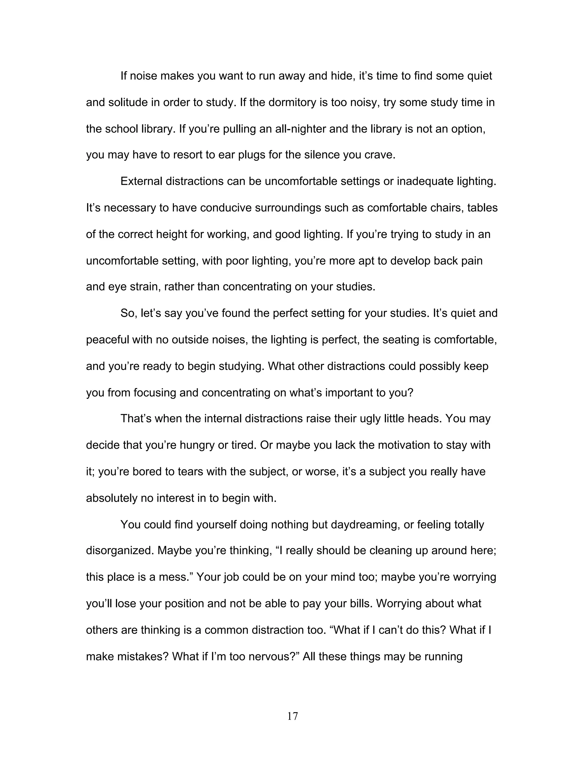 17
If noise makes you want to run away and hide, it’s time to find some quiet
and solitude in order to study. If the dormitory is too noisy, try some study time in
the school library. If you’re pulling an all-nighter and the library is not an option,
you may have to resort to ear plugs for the silence you crave.
External distractions can be uncomfortable settings or inadequate lighting.
It’s necessary to have conducive surroundings such as comfortable chairs, tables
of the correct height for working, and good lighting. If you’re trying to study in an
uncomfortable setting, with poor lighting, you’re more apt to develop back pain
and eye strain, rather than concentrating on your studies.
So, let’s say you’ve found the perfect setting for your studies. It’s quiet and
peaceful with no outside noises, the lighting is perfect, the seating is comfortable,
and you’re ready to begin studying. What other distractions could possibly keep
you from focusing and concentrating on what’s important to you?
That’s when the internal distractions raise their ugly little heads. You may
decide that you’re hungry or tired. Or maybe you lack the motivation to stay with
it; you’re bored to tears with the subject, or worse, it’s a subject you really have
absolutely no interest in to begin with.
You could find yourself doing nothing but daydreaming, or feeling totally
disorganized. Maybe you’re thinking, “I really should be cleaning up around here;
this place is a mess.” Your job could be on your mind too; maybe you’re worrying
you’ll lose your position and not be able to pay your bills. Worrying about what
others are thinking is a common distraction too. “What if I can’t do this? What if I
make mistakes? What if I’m too nervous?” All these things may be running
 