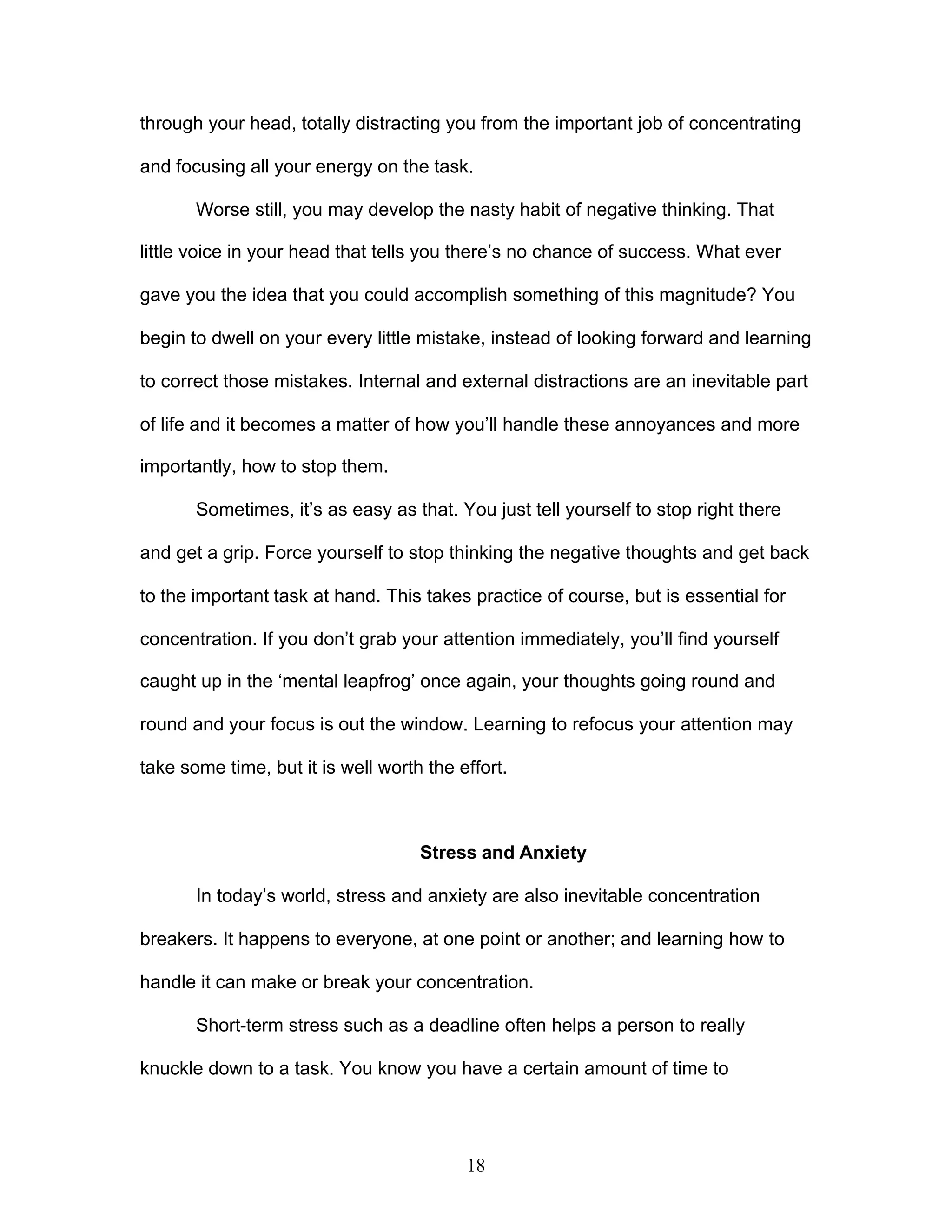 18
through your head, totally distracting you from the important job of concentrating
and focusing all your energy on the task.
Worse still, you may develop the nasty habit of negative thinking. That
little voice in your head that tells you there’s no chance of success. What ever
gave you the idea that you could accomplish something of this magnitude? You
begin to dwell on your every little mistake, instead of looking forward and learning
to correct those mistakes. Internal and external distractions are an inevitable part
of life and it becomes a matter of how you’ll handle these annoyances and more
importantly, how to stop them.
Sometimes, it’s as easy as that. You just tell yourself to stop right there
and get a grip. Force yourself to stop thinking the negative thoughts and get back
to the important task at hand. This takes practice of course, but is essential for
concentration. If you don’t grab your attention immediately, you’ll find yourself
caught up in the ‘mental leapfrog’ once again, your thoughts going round and
round and your focus is out the window. Learning to refocus your attention may
take some time, but it is well worth the effort.
Stress and Anxiety
In today’s world, stress and anxiety are also inevitable concentration
breakers. It happens to everyone, at one point or another; and learning how to
handle it can make or break your concentration.
Short-term stress such as a deadline often helps a person to really
knuckle down to a task. You know you have a certain amount of time to
 