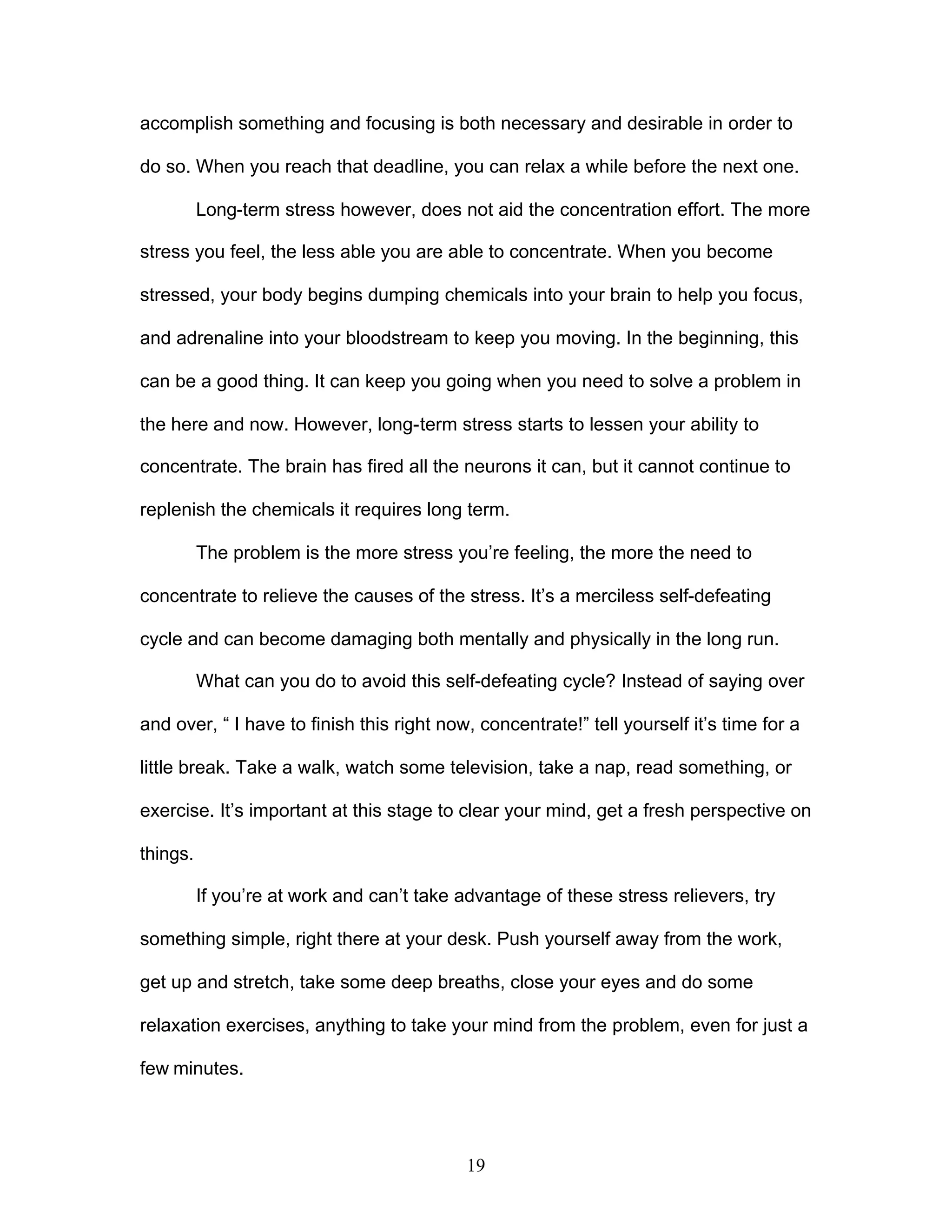 19
accomplish something and focusing is both necessary and desirable in order to
do so. When you reach that deadline, you can relax a while before the next one.
Long-term stress however, does not aid the concentration effort. The more
stress you feel, the less able you are able to concentrate. When you become
stressed, your body begins dumping chemicals into your brain to help you focus,
and adrenaline into your bloodstream to keep you moving. In the beginning, this
can be a good thing. It can keep you going when you need to solve a problem in
the here and now. However, long-term stress starts to lessen your ability to
concentrate. The brain has fired all the neurons it can, but it cannot continue to
replenish the chemicals it requires long term.
The problem is the more stress you’re feeling, the more the need to
concentrate to relieve the causes of the stress. It’s a merciless self-defeating
cycle and can become damaging both mentally and physically in the long run.
What can you do to avoid this self-defeating cycle? Instead of saying over
and over, “ I have to finish this right now, concentrate!” tell yourself it’s time for a
little break. Take a walk, watch some television, take a nap, read something, or
exercise. It’s important at this stage to clear your mind, get a fresh perspective on
things.
If you’re at work and can’t take advantage of these stress relievers, try
something simple, right there at your desk. Push yourself away from the work,
get up and stretch, take some deep breaths, close your eyes and do some
relaxation exercises, anything to take your mind from the problem, even for just a
few minutes.
 
