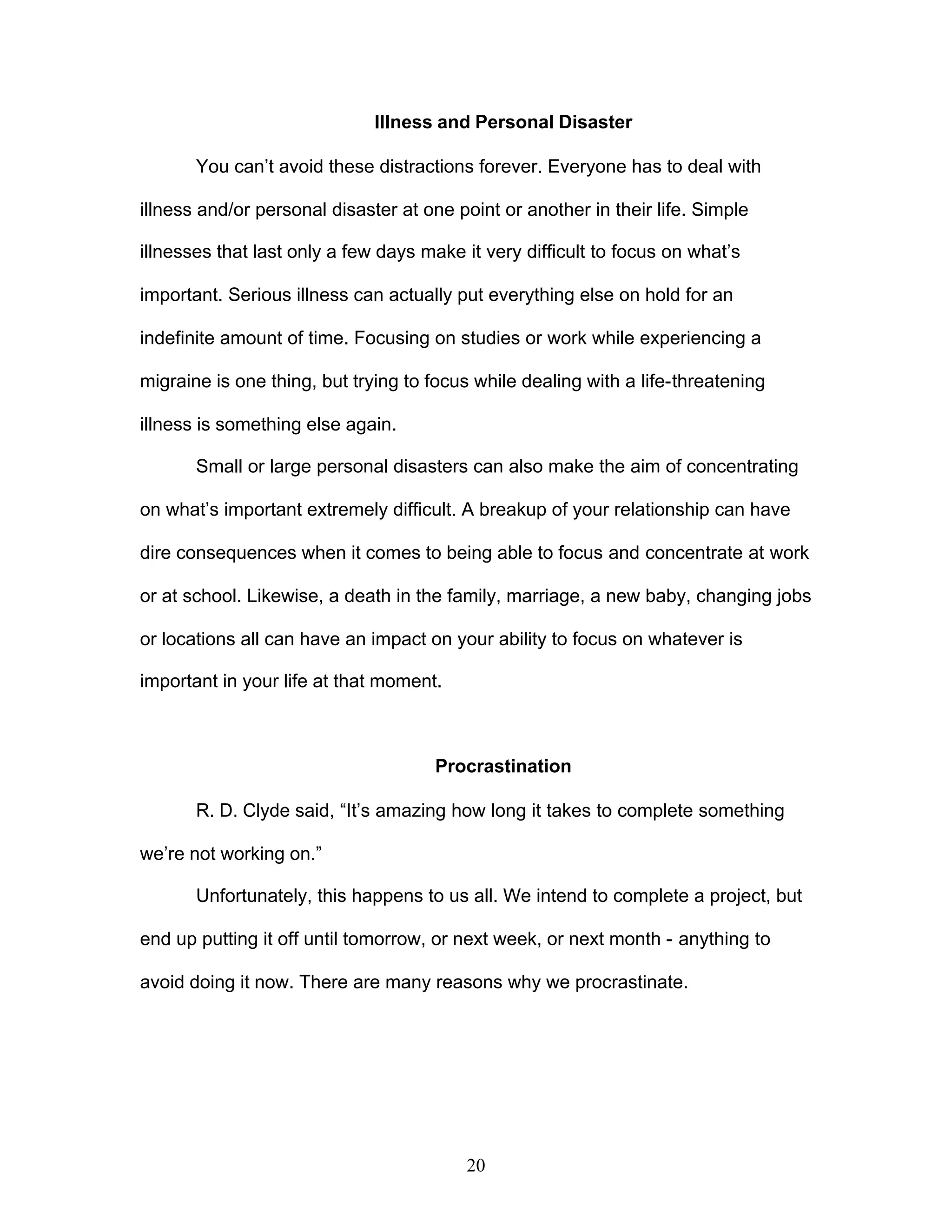 20
Illness and Personal Disaster
You can’t avoid these distractions forever. Everyone has to deal with
illness and/or personal disaster at one point or another in their life. Simple
illnesses that last only a few days make it very difficult to focus on what’s
important. Serious illness can actually put everything else on hold for an
indefinite amount of time. Focusing on studies or work while experiencing a
migraine is one thing, but trying to focus while dealing with a life-threatening
illness is something else again.
Small or large personal disasters can also make the aim of concentrating
on what’s important extremely difficult. A breakup of your relationship can have
dire consequences when it comes to being able to focus and concentrate at work
or at school. Likewise, a death in the family, marriage, a new baby, changing jobs
or locations all can have an impact on your ability to focus on whatever is
important in your life at that moment.
Procrastination
R. D. Clyde said, “It’s amazing how long it takes to complete something
we’re not working on.”
Unfortunately, this happens to us all. We intend to complete a project, but
end up putting it off until tomorrow, or next week, or next month - anything to
avoid doing it now. There are many reasons why we procrastinate.
 
