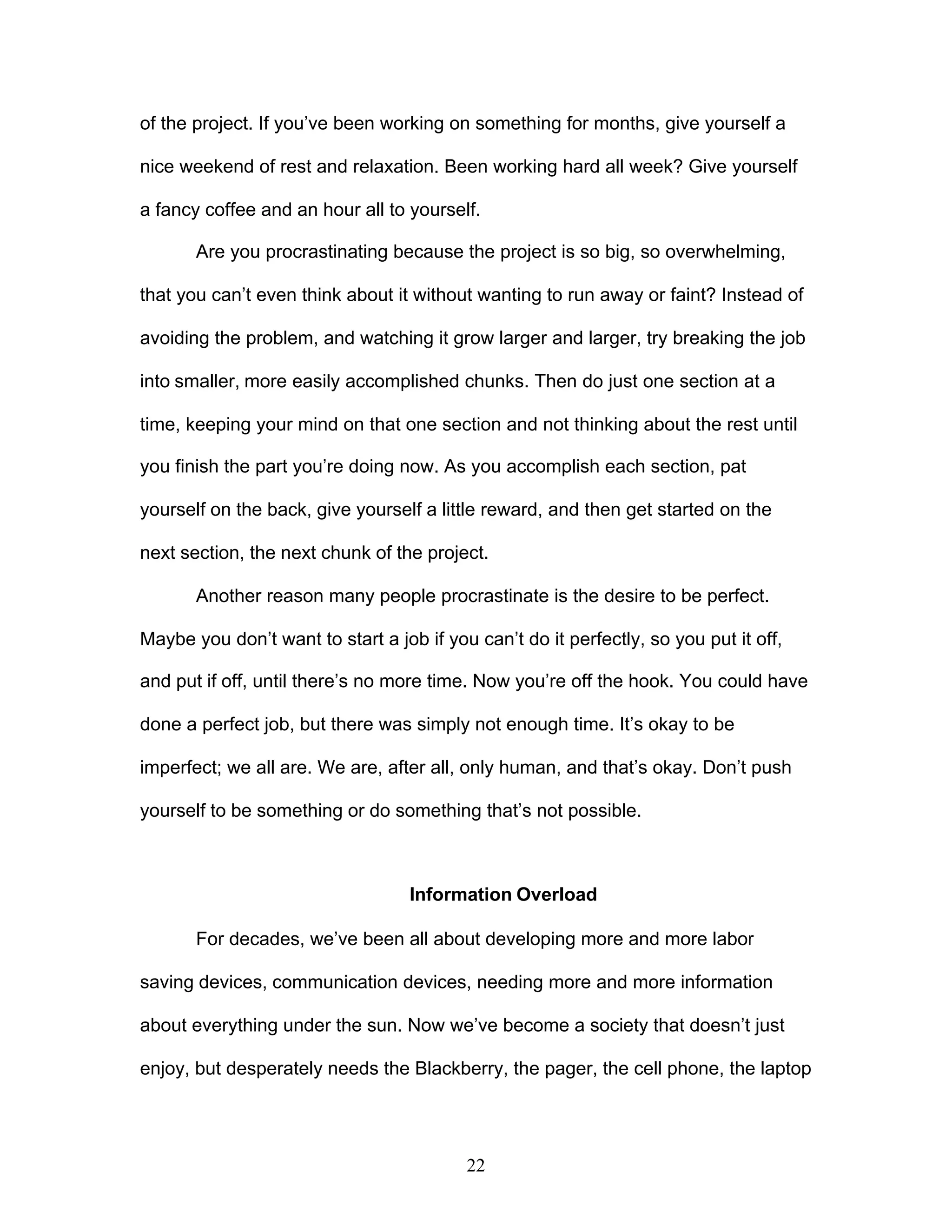 22
of the project. If you’ve been working on something for months, give yourself a
nice weekend of rest and relaxation. Been working hard all week? Give yourself
a fancy coffee and an hour all to yourself.
Are you procrastinating because the project is so big, so overwhelming,
that you can’t even think about it without wanting to run away or faint? Instead of
avoiding the problem, and watching it grow larger and larger, try breaking the job
into smaller, more easily accomplished chunks. Then do just one section at a
time, keeping your mind on that one section and not thinking about the rest until
you finish the part you’re doing now. As you accomplish each section, pat
yourself on the back, give yourself a little reward, and then get started on the
next section, the next chunk of the project.
Another reason many people procrastinate is the desire to be perfect.
Maybe you don’t want to start a job if you can’t do it perfectly, so you put it off,
and put if off, until there’s no more time. Now you’re off the hook. You could have
done a perfect job, but there was simply not enough time. It’s okay to be
imperfect; we all are. We are, after all, only human, and that’s okay. Don’t push
yourself to be something or do something that’s not possible.
Information Overload
For decades, we’ve been all about developing more and more labor
saving devices, communication devices, needing more and more information
about everything under the sun. Now we’ve become a society that doesn’t just
enjoy, but desperately needs the Blackberry, the pager, the cell phone, the laptop
 