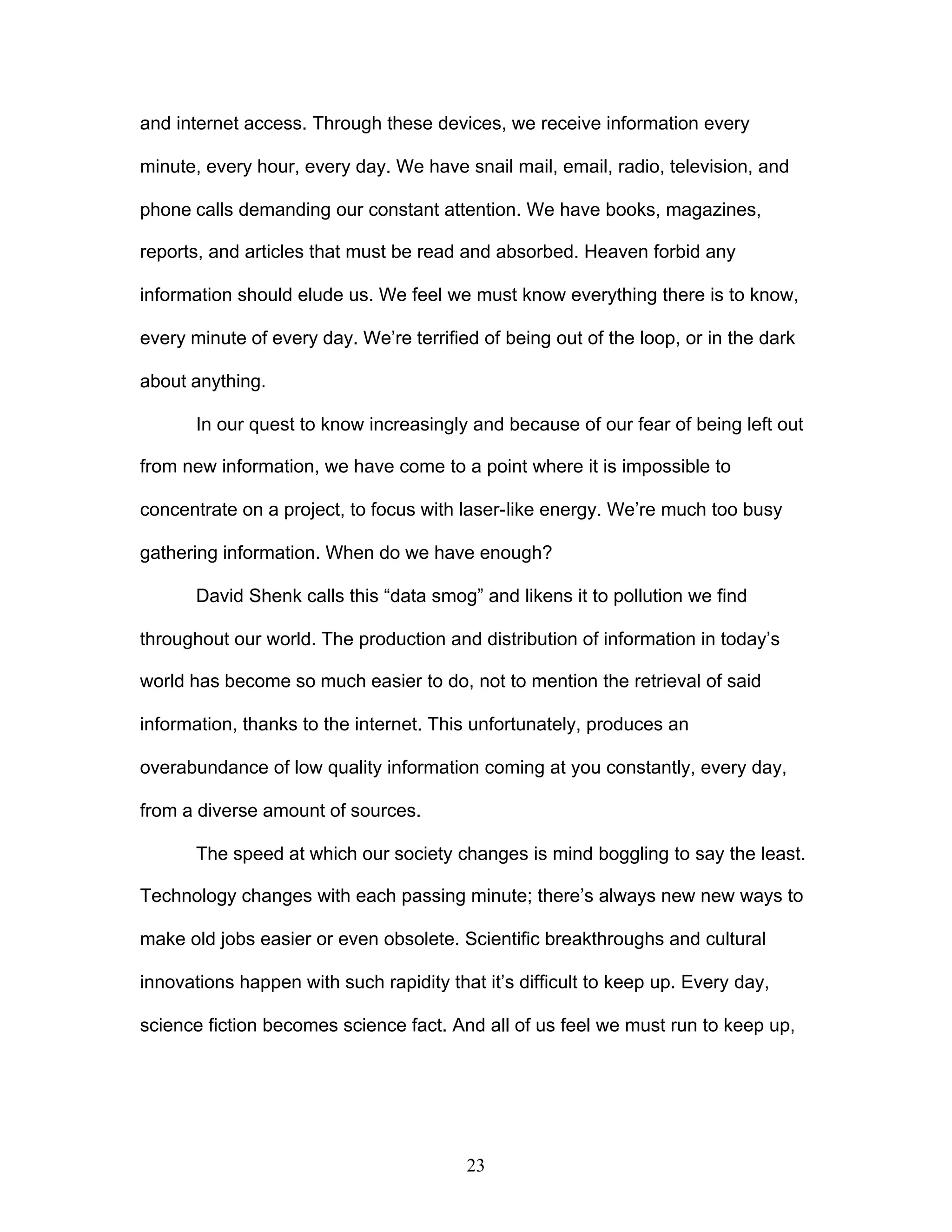23
and internet access. Through these devices, we receive information every
minute, every hour, every day. We have snail mail, email, radio, television, and
phone calls demanding our constant attention. We have books, magazines,
reports, and articles that must be read and absorbed. Heaven forbid any
information should elude us. We feel we must know everything there is to know,
every minute of every day. We’re terrified of being out of the loop, or in the dark
about anything.
In our quest to know increasingly and because of our fear of being left out
from new information, we have come to a point where it is impossible to
concentrate on a project, to focus with laser-like energy. We’re much too busy
gathering information. When do we have enough?
David Shenk calls this “data smog” and likens it to pollution we find
throughout our world. The production and distribution of information in today’s
world has become so much easier to do, not to mention the retrieval of said
information, thanks to the internet. This unfortunately, produces an
overabundance of low quality information coming at you constantly, every day,
from a diverse amount of sources.
The speed at which our society changes is mind boggling to say the least.
Technology changes with each passing minute; there’s always new new ways to
make old jobs easier or even obsolete. Scientific breakthroughs and cultural
innovations happen with such rapidity that it’s difficult to keep up. Every day,
science fiction becomes science fact. And all of us feel we must run to keep up,
 