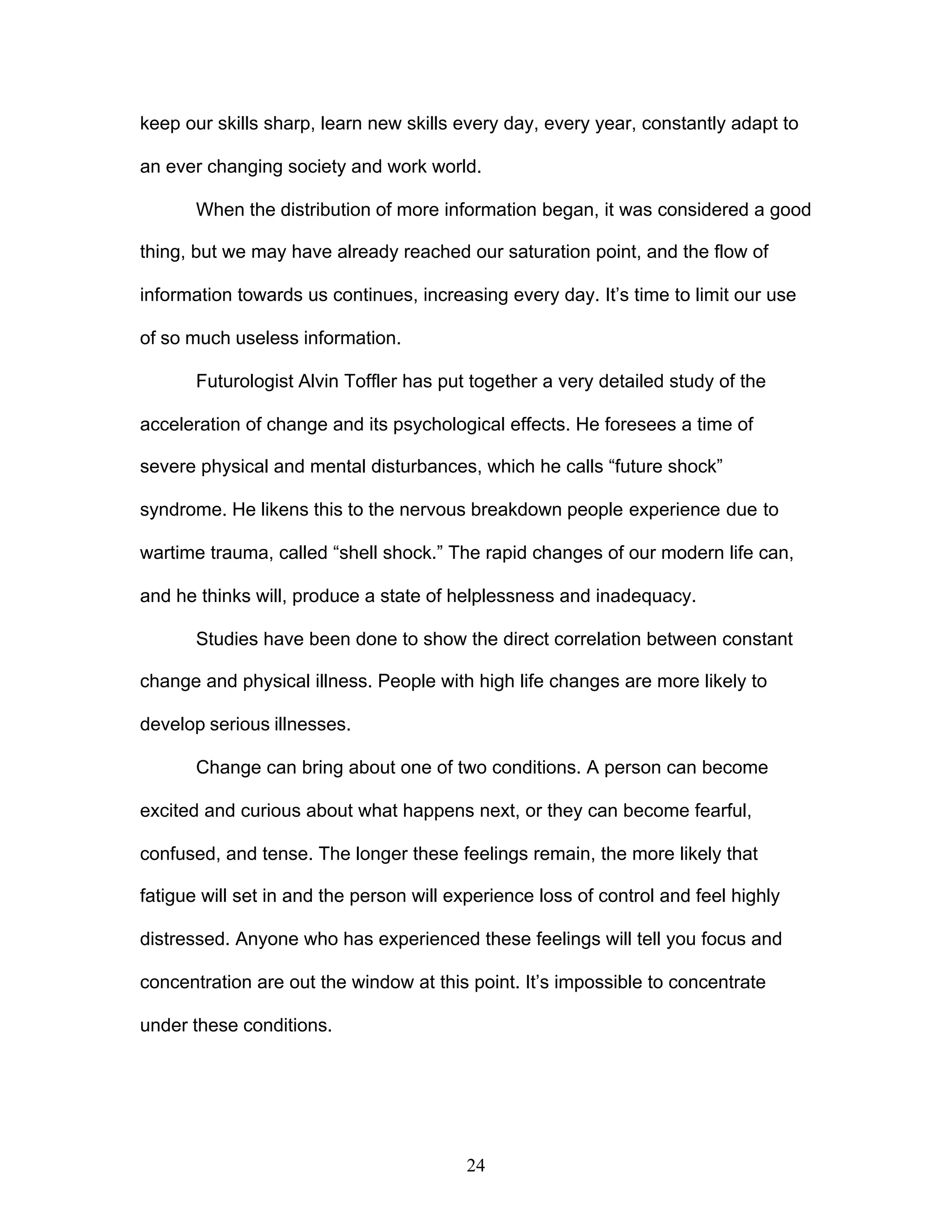 24
keep our skills sharp, learn new skills every day, every year, constantly adapt to
an ever changing society and work world.
When the distribution of more information began, it was considered a good
thing, but we may have already reached our saturation point, and the flow of
information towards us continues, increasing every day. It’s time to limit our use
of so much useless information.
Futurologist Alvin Toffler has put together a very detailed study of the
acceleration of change and its psychological effects. He foresees a time of
severe physical and mental disturbances, which he calls “future shock”
syndrome. He likens this to the nervous breakdown people experience due to
wartime trauma, called “shell shock.” The rapid changes of our modern life can,
and he thinks will, produce a state of helplessness and inadequacy.
Studies have been done to show the direct correlation between constant
change and physical illness. People with high life changes are more likely to
develop serious illnesses.
Change can bring about one of two conditions. A person can become
excited and curious about what happens next, or they can become fearful,
confused, and tense. The longer these feelings remain, the more likely that
fatigue will set in and the person will experience loss of control and feel highly
distressed. Anyone who has experienced these feelings will tell you focus and
concentration are out the window at this point. It’s impossible to concentrate
under these conditions.
 