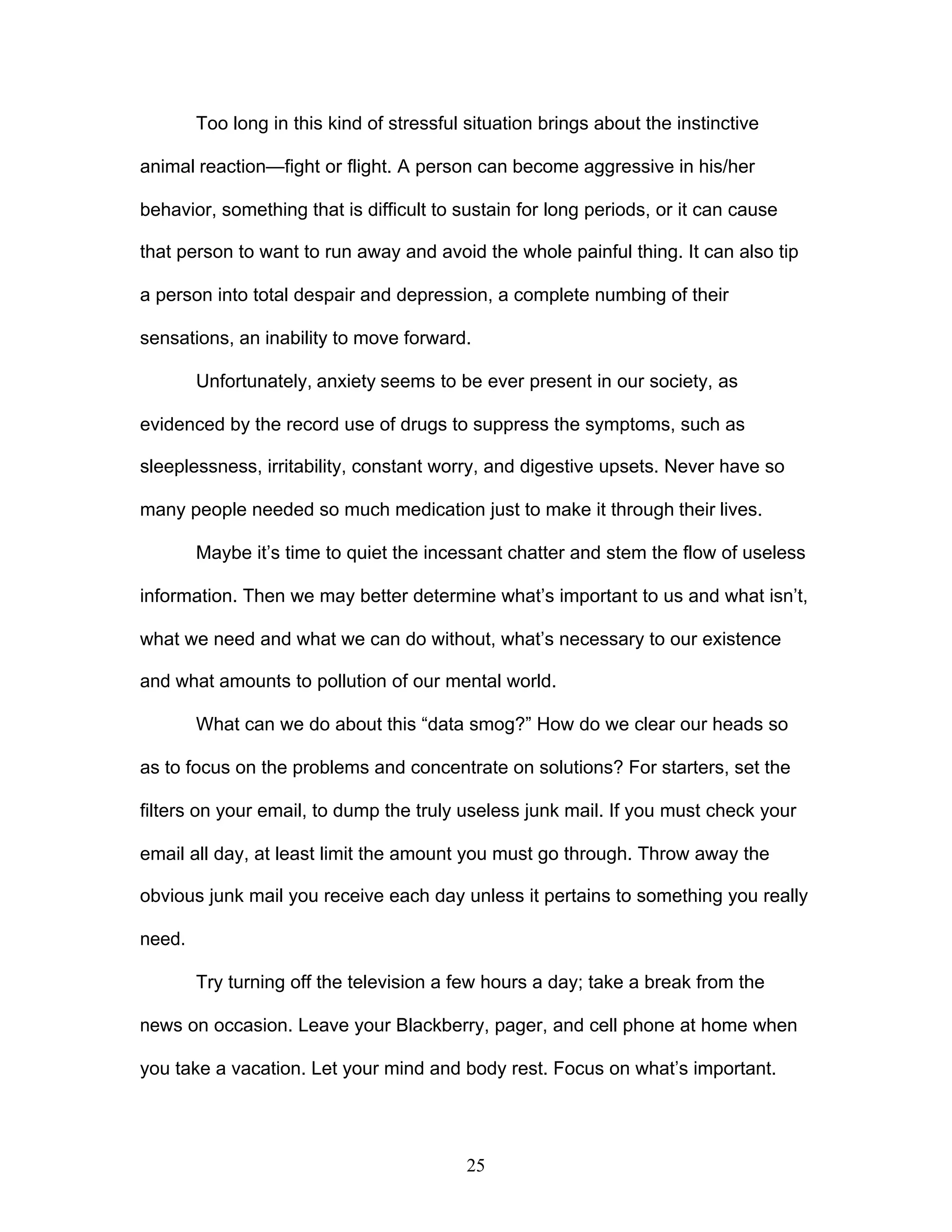 25
Too long in this kind of stressful situation brings about the instinctive
animal reaction—fight or flight. A person can become aggressive in his/her
behavior, something that is difficult to sustain for long periods, or it can cause
that person to want to run away and avoid the whole painful thing. It can also tip
a person into total despair and depression, a complete numbing of their
sensations, an inability to move forward.
Unfortunately, anxiety seems to be ever present in our society, as
evidenced by the record use of drugs to suppress the symptoms, such as
sleeplessness, irritability, constant worry, and digestive upsets. Never have so
many people needed so much medication just to make it through their lives.
Maybe it’s time to quiet the incessant chatter and stem the flow of useless
information. Then we may better determine what’s important to us and what isn’t,
what we need and what we can do without, what’s necessary to our existence
and what amounts to pollution of our mental world.
What can we do about this “data smog?” How do we clear our heads so
as to focus on the problems and concentrate on solutions? For starters, set the
filters on your email, to dump the truly useless junk mail. If you must check your
email all day, at least limit the amount you must go through. Throw away the
obvious junk mail you receive each day unless it pertains to something you really
need.
Try turning off the television a few hours a day; take a break from the
news on occasion. Leave your Blackberry, pager, and cell phone at home when
you take a vacation. Let your mind and body rest. Focus on what’s important.
 