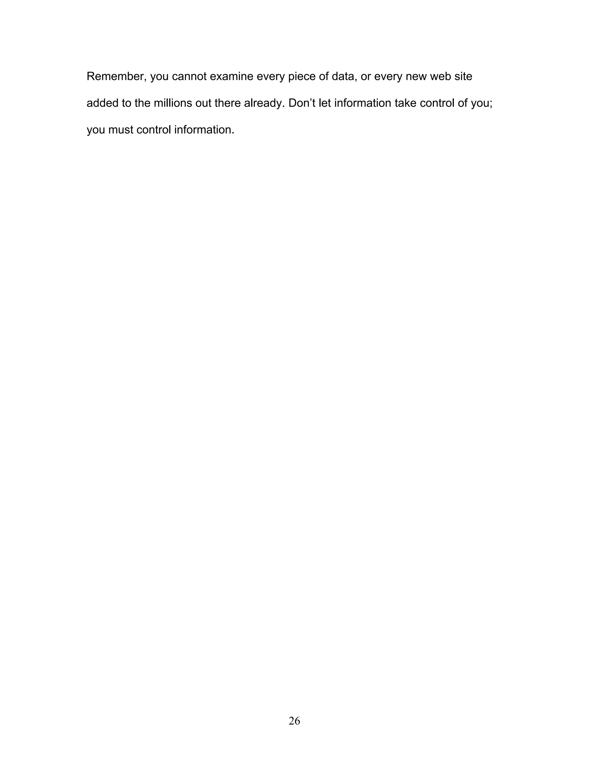 26
Remember, you cannot examine every piece of data, or every new web site
added to the millions out there already. Don’t let information take control of you;
you must control information.
 