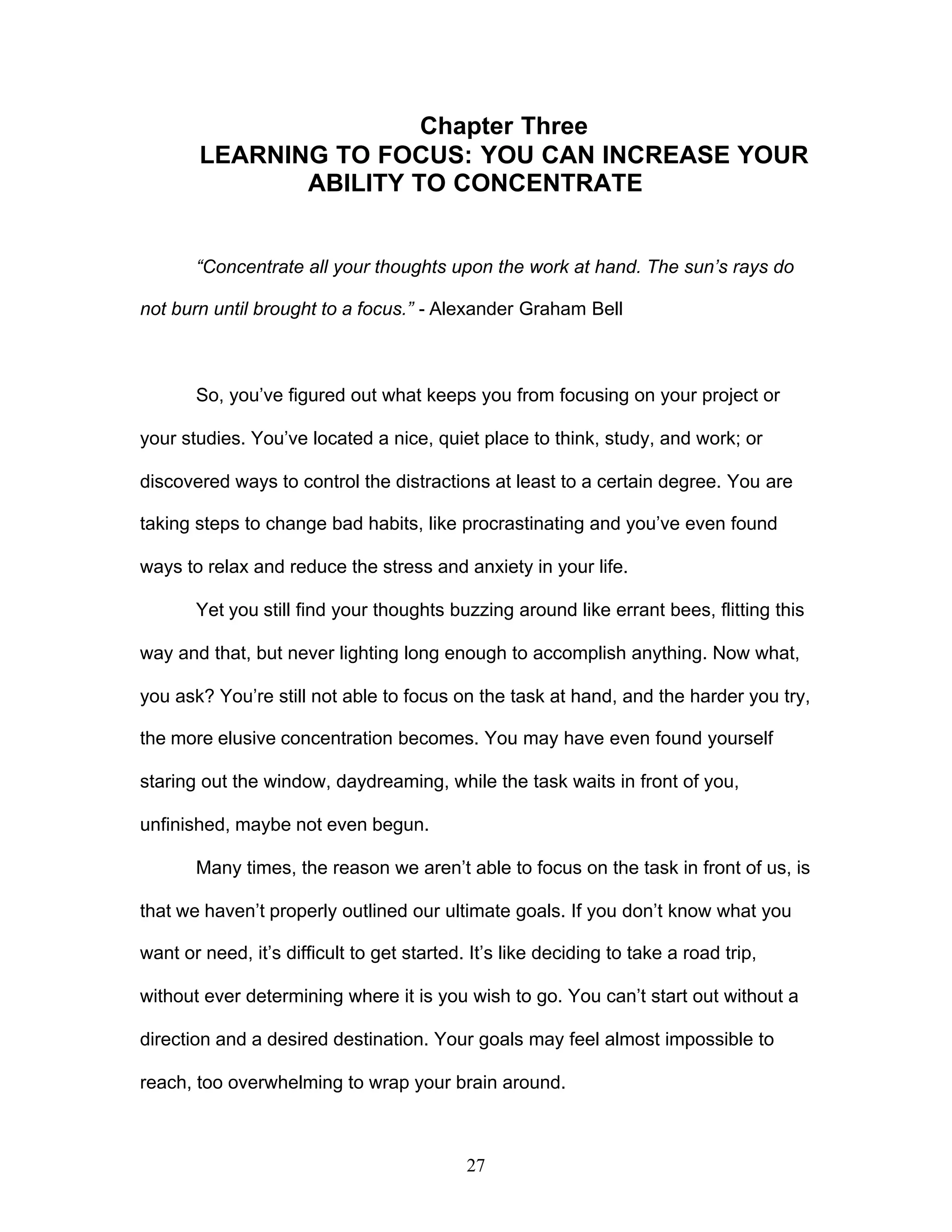 27
Chapter Three
LEARNING TO FOCUS: YOU CAN INCREASE YOUR
ABILITY TO CONCENTRATE
“Concentrate all your thoughts upon the work at hand. The sun’s rays do
not burn until brought to a focus.” - Alexander Graham Bell
So, you’ve figured out what keeps you from focusing on your project or
your studies. You’ve located a nice, quiet place to think, study, and work; or
discovered ways to control the distractions at least to a certain degree. You are
taking steps to change bad habits, like procrastinating and you’ve even found
ways to relax and reduce the stress and anxiety in your life.
Yet you still find your thoughts buzzing around like errant bees, flitting this
way and that, but never lighting long enough to accomplish anything. Now what,
you ask? You’re still not able to focus on the task at hand, and the harder you try,
the more elusive concentration becomes. You may have even found yourself
staring out the window, daydreaming, while the task waits in front of you,
unfinished, maybe not even begun.
Many times, the reason we aren’t able to focus on the task in front of us, is
that we haven’t properly outlined our ultimate goals. If you don’t know what you
want or need, it’s difficult to get started. It’s like deciding to take a road trip,
without ever determining where it is you wish to go. You can’t start out without a
direction and a desired destination. Your goals may feel almost impossible to
reach, too overwhelming to wrap your brain around.
 
