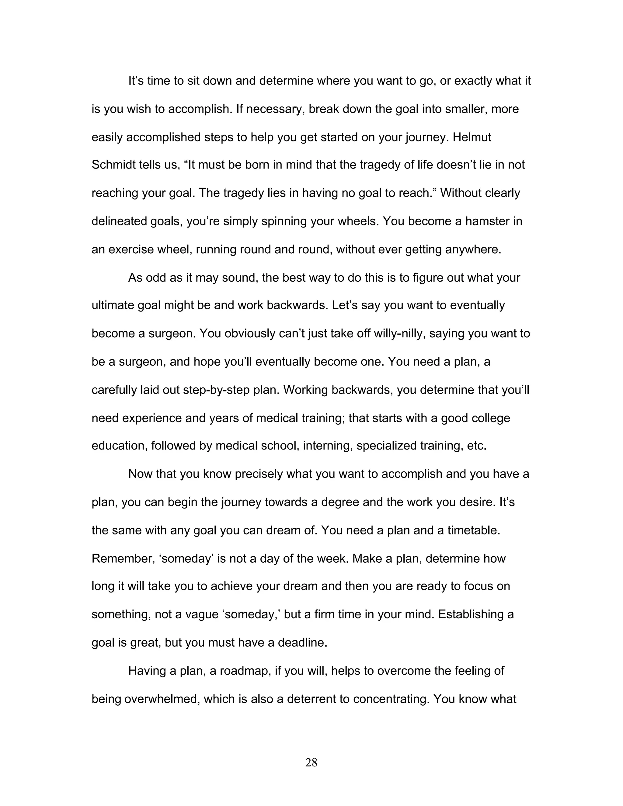 28
It’s time to sit down and determine where you want to go, or exactly what it
is you wish to accomplish. If necessary, break down the goal into smaller, more
easily accomplished steps to help you get started on your journey. Helmut
Schmidt tells us, “It must be born in mind that the tragedy of life doesn’t lie in not
reaching your goal. The tragedy lies in having no goal to reach.” Without clearly
delineated goals, you’re simply spinning your wheels. You become a hamster in
an exercise wheel, running round and round, without ever getting anywhere.
As odd as it may sound, the best way to do this is to figure out what your
ultimate goal might be and work backwards. Let’s say you want to eventually
become a surgeon. You obviously can’t just take off willy-nilly, saying you want to
be a surgeon, and hope you’ll eventually become one. You need a plan, a
carefully laid out step-by-step plan. Working backwards, you determine that you’ll
need experience and years of medical training; that starts with a good college
education, followed by medical school, interning, specialized training, etc.
Now that you know precisely what you want to accomplish and you have a
plan, you can begin the journey towards a degree and the work you desire. It’s
the same with any goal you can dream of. You need a plan and a timetable.
Remember, ‘someday’ is not a day of the week. Make a plan, determine how
long it will take you to achieve your dream and then you are ready to focus on
something, not a vague ‘someday,’ but a firm time in your mind. Establishing a
goal is great, but you must have a deadline.
Having a plan, a roadmap, if you will, helps to overcome the feeling of
being overwhelmed, which is also a deterrent to concentrating. You know what
 