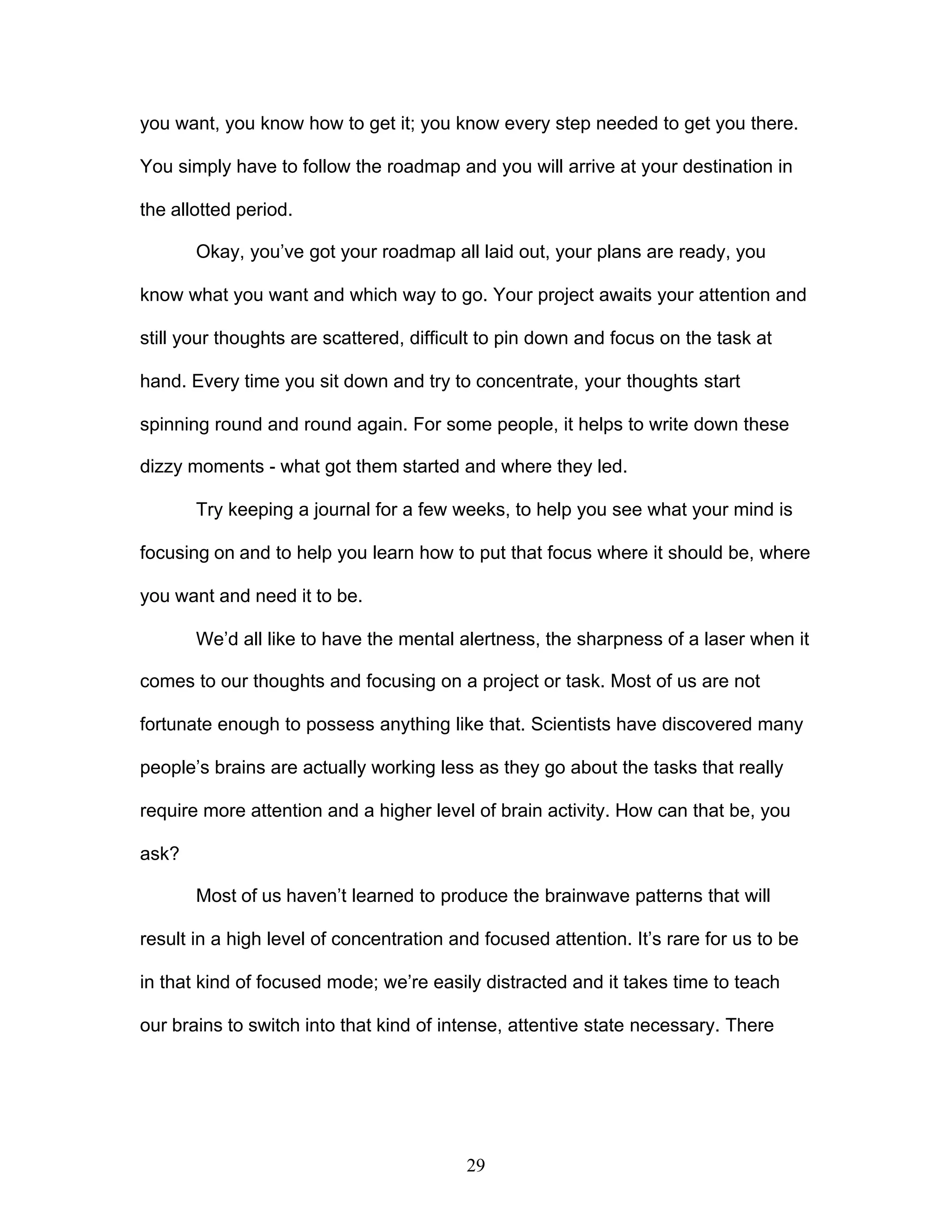 29
you want, you know how to get it; you know every step needed to get you there.
You simply have to follow the roadmap and you will arrive at your destination in
the allotted period.
Okay, you’ve got your roadmap all laid out, your plans are ready, you
know what you want and which way to go. Your project awaits your attention and
still your thoughts are scattered, difficult to pin down and focus on the task at
hand. Every time you sit down and try to concentrate, your thoughts start
spinning round and round again. For some people, it helps to write down these
dizzy moments - what got them started and where they led.
Try keeping a journal for a few weeks, to help you see what your mind is
focusing on and to help you learn how to put that focus where it should be, where
you want and need it to be.
We’d all like to have the mental alertness, the sharpness of a laser when it
comes to our thoughts and focusing on a project or task. Most of us are not
fortunate enough to possess anything like that. Scientists have discovered many
people’s brains are actually working less as they go about the tasks that really
require more attention and a higher level of brain activity. How can that be, you
ask?
Most of us haven’t learned to produce the brainwave patterns that will
result in a high level of concentration and focused attention. It’s rare for us to be
in that kind of focused mode; we’re easily distracted and it takes time to teach
our brains to switch into that kind of intense, attentive state necessary. There
 