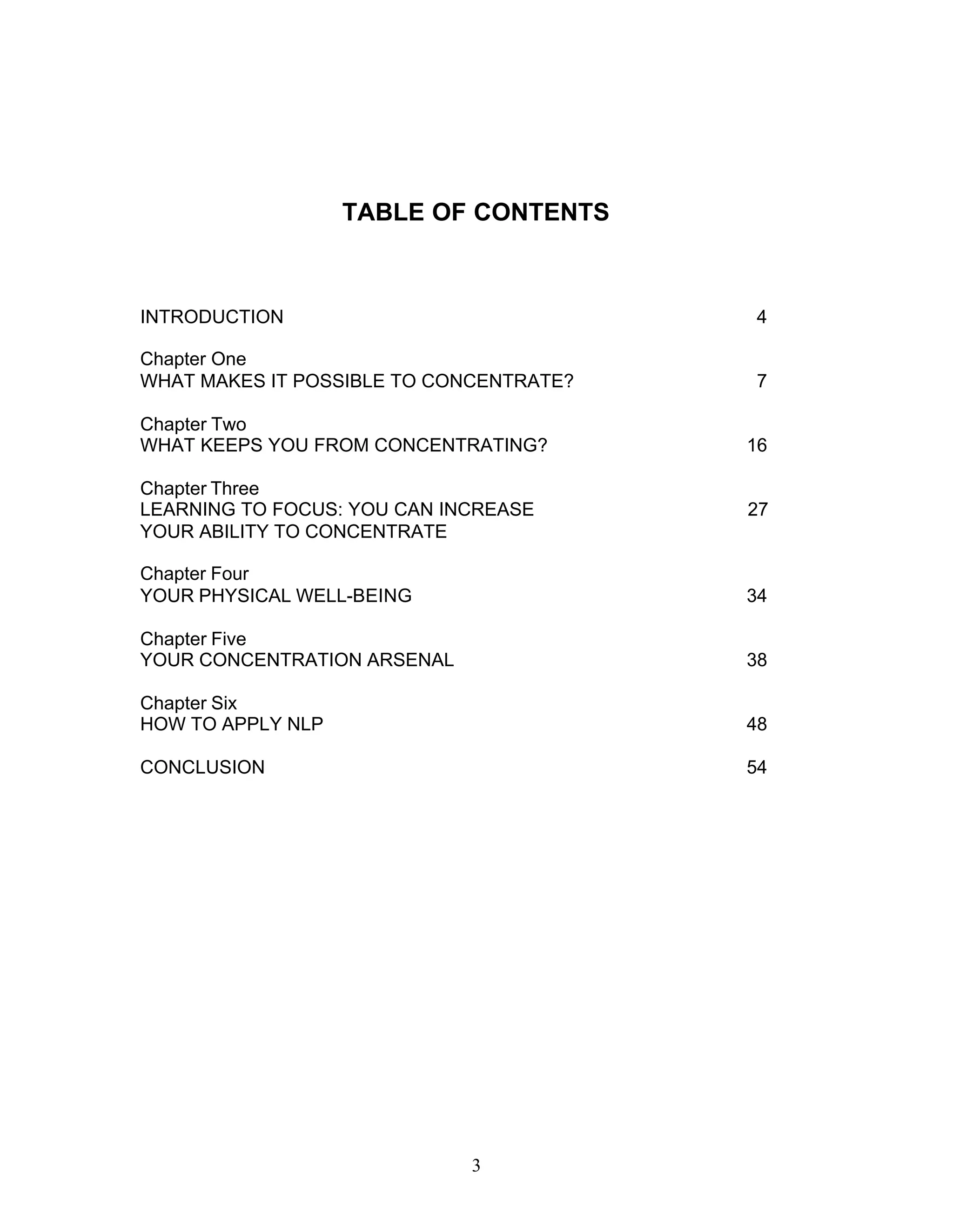 3
TABLE OF CONTENTS
INTRODUCTION 4
Chapter One
WHAT MAKES IT POSSIBLE TO CONCENTRATE? 7
Chapter Two
WHAT KEEPS YOU FROM CONCENTRATING? 16
Chapter Three
LEARNING TO FOCUS: YOU CAN INCREASE 27
YOUR ABILITY TO CONCENTRATE
Chapter Four
YOUR PHYSICAL WELL-BEING 34
Chapter Five
YOUR CONCENTRATION ARSENAL 38
Chapter Six
HOW TO APPLY NLP 48
CONCLUSION 54
 