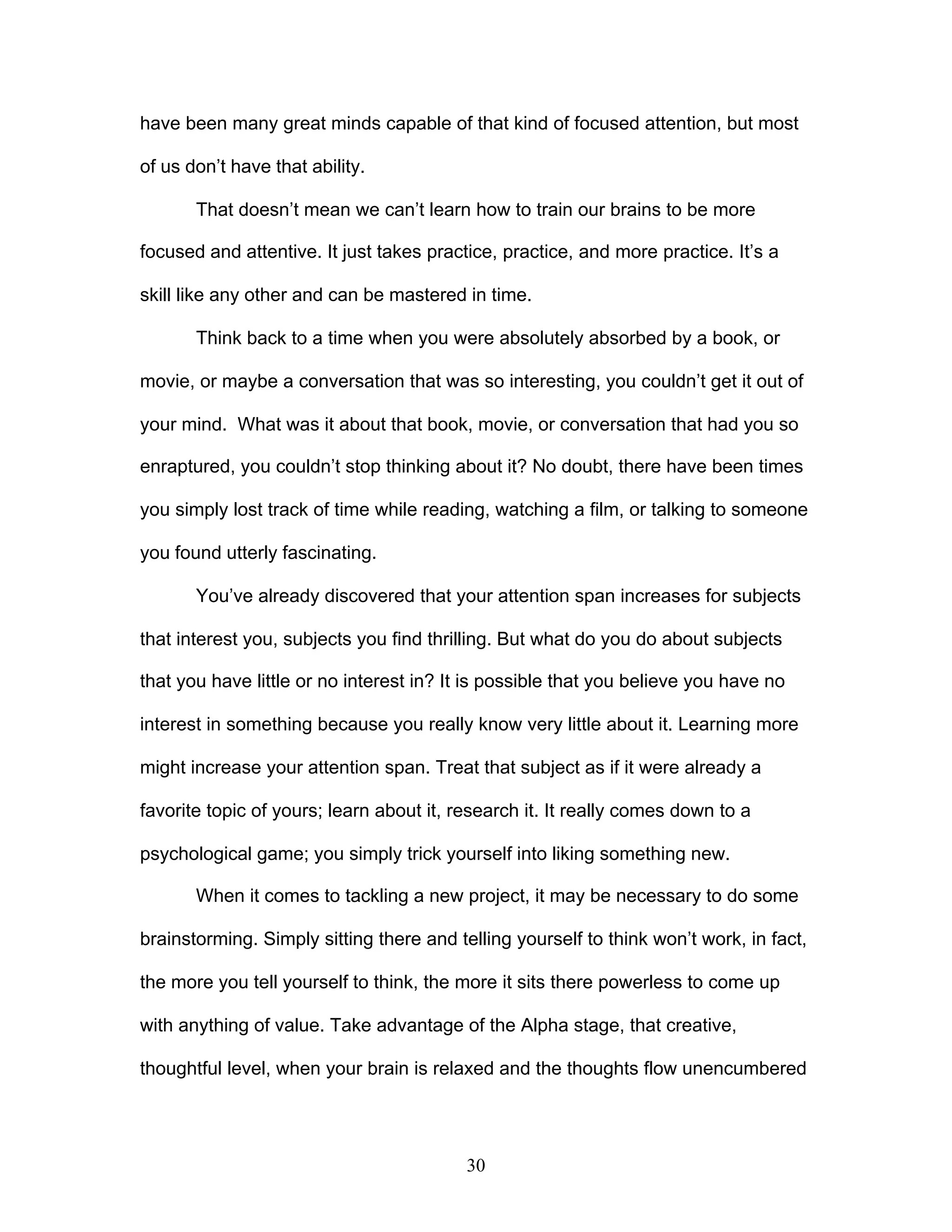 30
have been many great minds capable of that kind of focused attention, but most
of us don’t have that ability.
That doesn’t mean we can’t learn how to train our brains to be more
focused and attentive. It just takes practice, practice, and more practice. It’s a
skill like any other and can be mastered in time.
Think back to a time when you were absolutely absorbed by a book, or
movie, or maybe a conversation that was so interesting, you couldn’t get it out of
your mind. What was it about that book, movie, or conversation that had you so
enraptured, you couldn’t stop thinking about it? No doubt, there have been times
you simply lost track of time while reading, watching a film, or talking to someone
you found utterly fascinating.
You’ve already discovered that your attention span increases for subjects
that interest you, subjects you find thrilling. But what do you do about subjects
that you have little or no interest in? It is possible that you believe you have no
interest in something because you really know very little about it. Learning more
might increase your attention span. Treat that subject as if it were already a
favorite topic of yours; learn about it, research it. It really comes down to a
psychological game; you simply trick yourself into liking something new.
When it comes to tackling a new project, it may be necessary to do some
brainstorming. Simply sitting there and telling yourself to think won’t work, in fact,
the more you tell yourself to think, the more it sits there powerless to come up
with anything of value. Take advantage of the Alpha stage, that creative,
thoughtful level, when your brain is relaxed and the thoughts flow unencumbered
 