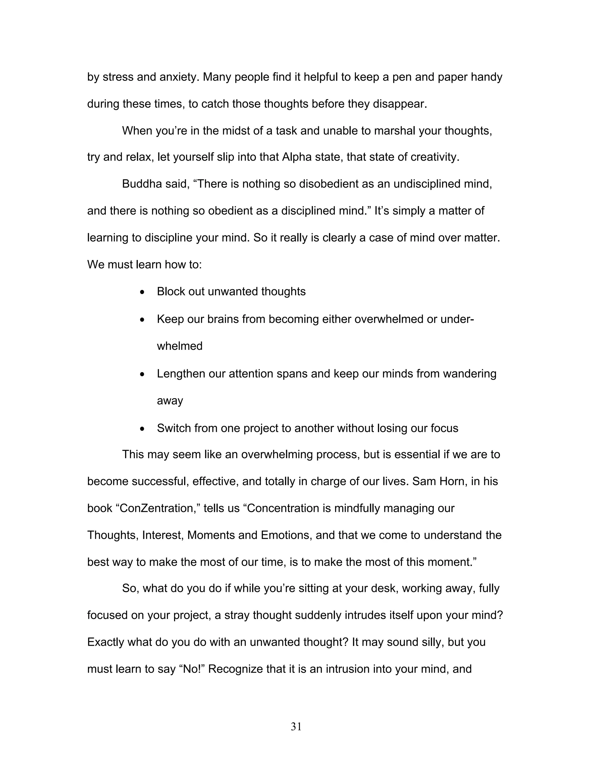 31
by stress and anxiety. Many people find it helpful to keep a pen and paper handy
during these times, to catch those thoughts before they disappear.
When you’re in the midst of a task and unable to marshal your thoughts,
try and relax, let yourself slip into that Alpha state, that state of creativity.
Buddha said, “There is nothing so disobedient as an undisciplined mind,
and there is nothing so obedient as a disciplined mind.” It’s simply a matter of
learning to discipline your mind. So it really is clearly a case of mind over matter.
We must learn how to:
· Block out unwanted thoughts
· Keep our brains from becoming either overwhelmed or under-
whelmed
· Lengthen our attention spans and keep our minds from wandering
away
· Switch from one project to another without losing our focus
This may seem like an overwhelming process, but is essential if we are to
become successful, effective, and totally in charge of our lives. Sam Horn, in his
book “ConZentration,” tells us “Concentration is mindfully managing our
Thoughts, Interest, Moments and Emotions, and that we come to understand the
best way to make the most of our time, is to make the most of this moment.”
So, what do you do if while you’re sitting at your desk, working away, fully
focused on your project, a stray thought suddenly intrudes itself upon your mind?
Exactly what do you do with an unwanted thought? It may sound silly, but you
must learn to say “No!” Recognize that it is an intrusion into your mind, and
 