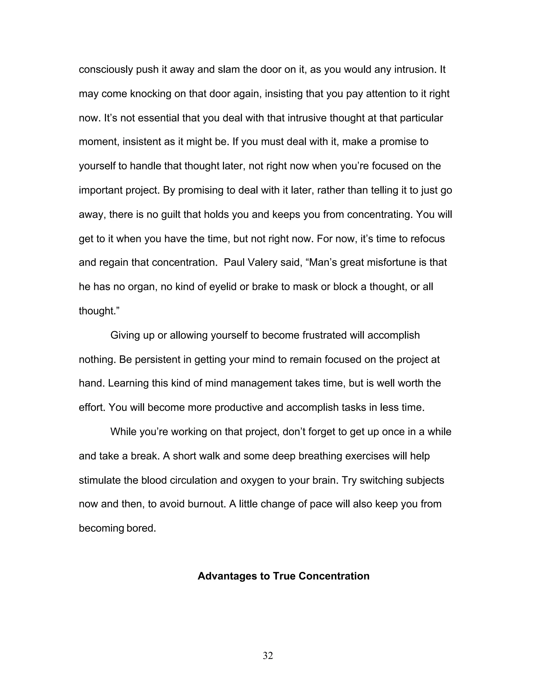 32
consciously push it away and slam the door on it, as you would any intrusion. It
may come knocking on that door again, insisting that you pay attention to it right
now. It’s not essential that you deal with that intrusive thought at that particular
moment, insistent as it might be. If you must deal with it, make a promise to
yourself to handle that thought later, not right now when you’re focused on the
important project. By promising to deal with it later, rather than telling it to just go
away, there is no guilt that holds you and keeps you from concentrating. You will
get to it when you have the time, but not right now. For now, it’s time to refocus
and regain that concentration. Paul Valery said, “Man’s great misfortune is that
he has no organ, no kind of eyelid or brake to mask or block a thought, or all
thought.”
Giving up or allowing yourself to become frustrated will accomplish
nothing. Be persistent in getting your mind to remain focused on the project at
hand. Learning this kind of mind management takes time, but is well worth the
effort. You will become more productive and accomplish tasks in less time.
While you’re working on that project, don’t forget to get up once in a while
and take a break. A short walk and some deep breathing exercises will help
stimulate the blood circulation and oxygen to your brain. Try switching subjects
now and then, to avoid burnout. A little change of pace will also keep you from
becoming bored.
Advantages to True Concentration
 