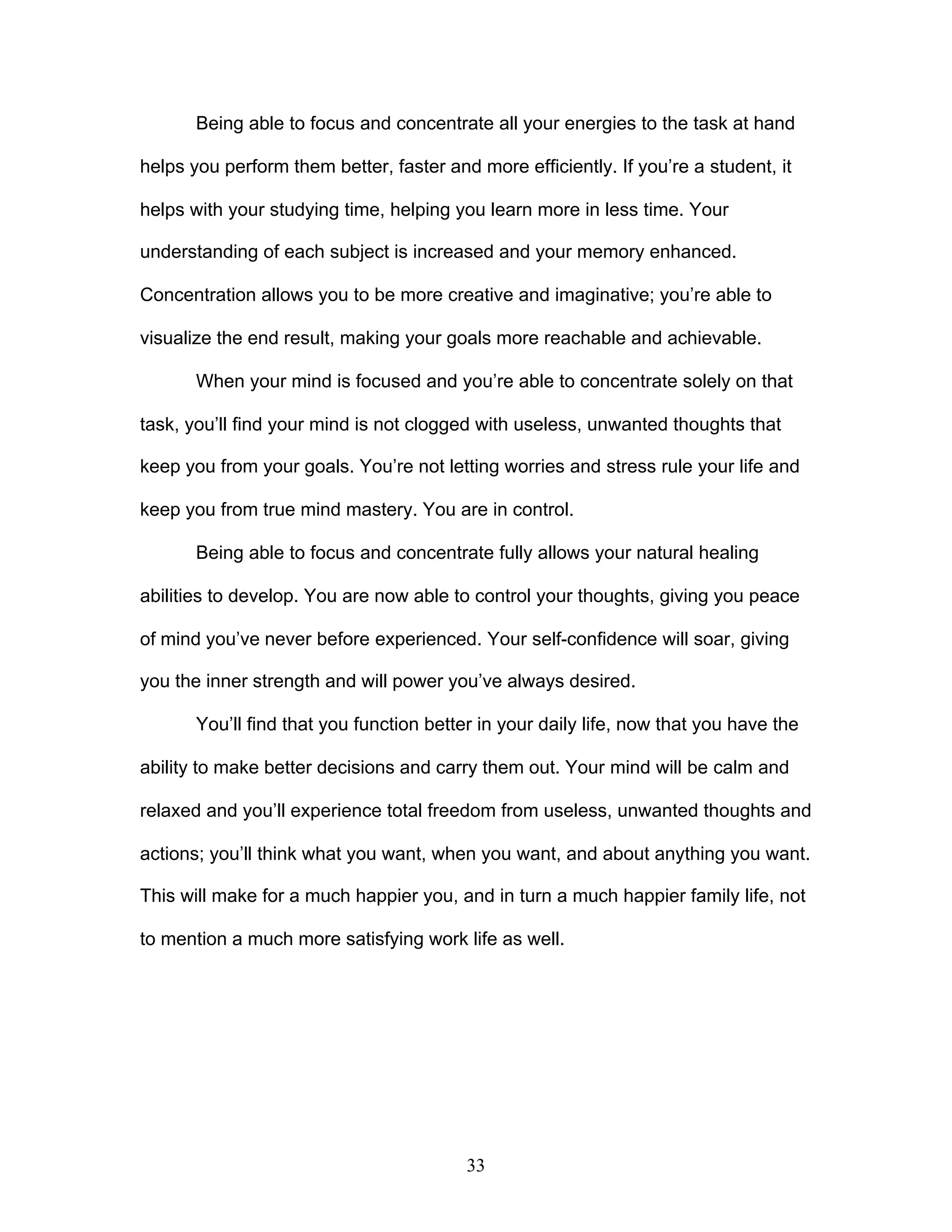 33
Being able to focus and concentrate all your energies to the task at hand
helps you perform them better, faster and more efficiently. If you’re a student, it
helps with your studying time, helping you learn more in less time. Your
understanding of each subject is increased and your memory enhanced.
Concentration allows you to be more creative and imaginative; you’re able to
visualize the end result, making your goals more reachable and achievable.
When your mind is focused and you’re able to concentrate solely on that
task, you’ll find your mind is not clogged with useless, unwanted thoughts that
keep you from your goals. You’re not letting worries and stress rule your life and
keep you from true mind mastery. You are in control.
Being able to focus and concentrate fully allows your natural healing
abilities to develop. You are now able to control your thoughts, giving you peace
of mind you’ve never before experienced. Your self-confidence will soar, giving
you the inner strength and will power you’ve always desired.
You’ll find that you function better in your daily life, now that you have the
ability to make better decisions and carry them out. Your mind will be calm and
relaxed and you’ll experience total freedom from useless, unwanted thoughts and
actions; you’ll think what you want, when you want, and about anything you want.
This will make for a much happier you, and in turn a much happier family life, not
to mention a much more satisfying work life as well.
 