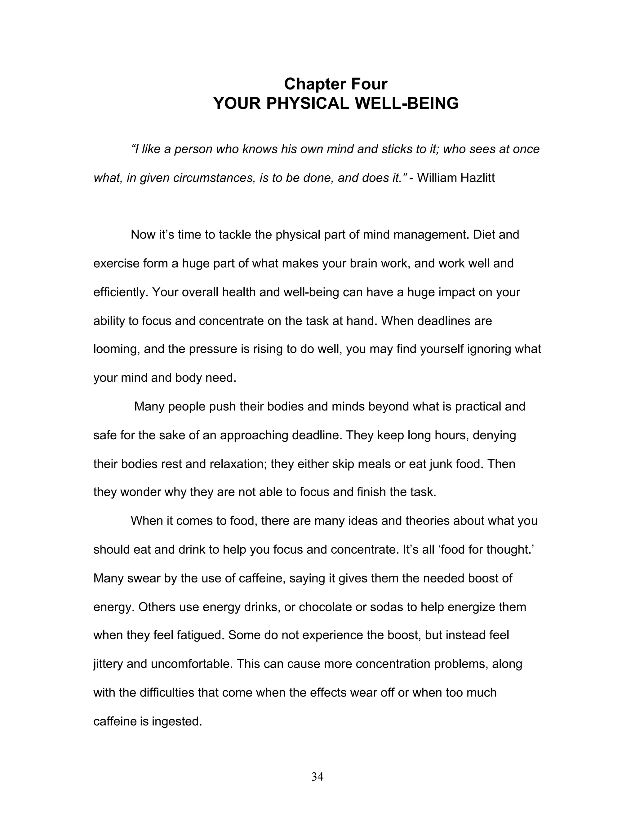 34
Chapter Four
YOUR PHYSICAL WELL-BEING
“I like a person who knows his own mind and sticks to it; who sees at once
what, in given circumstances, is to be done, and does it.” - William Hazlitt
Now it’s time to tackle the physical part of mind management. Diet and
exercise form a huge part of what makes your brain work, and work well and
efficiently. Your overall health and well-being can have a huge impact on your
ability to focus and concentrate on the task at hand. When deadlines are
looming, and the pressure is rising to do well, you may find yourself ignoring what
your mind and body need.
Many people push their bodies and minds beyond what is practical and
safe for the sake of an approaching deadline. They keep long hours, denying
their bodies rest and relaxation; they either skip meals or eat junk food. Then
they wonder why they are not able to focus and finish the task.
When it comes to food, there are many ideas and theories about what you
should eat and drink to help you focus and concentrate. It’s all ‘food for thought.’
Many swear by the use of caffeine, saying it gives them the needed boost of
energy. Others use energy drinks, or chocolate or sodas to help energize them
when they feel fatigued. Some do not experience the boost, but instead feel
jittery and uncomfortable. This can cause more concentration problems, along
with the difficulties that come when the effects wear off or when too much
caffeine is ingested.
 