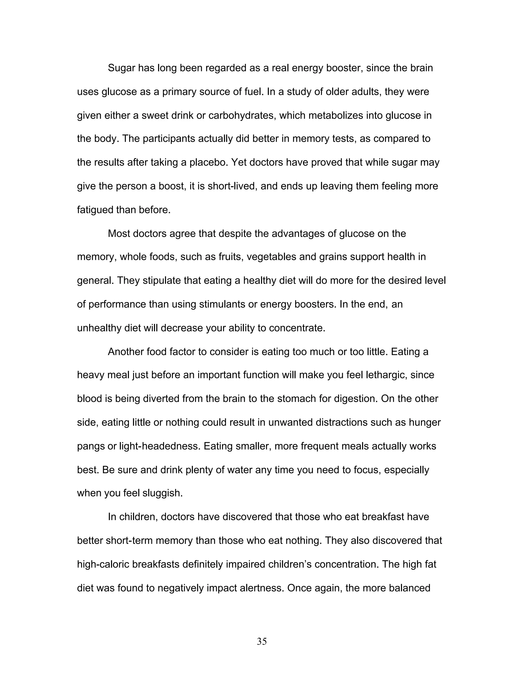 35
Sugar has long been regarded as a real energy booster, since the brain
uses glucose as a primary source of fuel. In a study of older adults, they were
given either a sweet drink or carbohydrates, which metabolizes into glucose in
the body. The participants actually did better in memory tests, as compared to
the results after taking a placebo. Yet doctors have proved that while sugar may
give the person a boost, it is short-lived, and ends up leaving them feeling more
fatigued than before.
Most doctors agree that despite the advantages of glucose on the
memory, whole foods, such as fruits, vegetables and grains support health in
general. They stipulate that eating a healthy diet will do more for the desired level
of performance than using stimulants or energy boosters. In the end, an
unhealthy diet will decrease your ability to concentrate.
Another food factor to consider is eating too much or too little. Eating a
heavy meal just before an important function will make you feel lethargic, since
blood is being diverted from the brain to the stomach for digestion. On the other
side, eating little or nothing could result in unwanted distractions such as hunger
pangs or light-headedness. Eating smaller, more frequent meals actually works
best. Be sure and drink plenty of water any time you need to focus, especially
when you feel sluggish.
In children, doctors have discovered that those who eat breakfast have
better short-term memory than those who eat nothing. They also discovered that
high-caloric breakfasts definitely impaired children’s concentration. The high fat
diet was found to negatively impact alertness. Once again, the more balanced
 