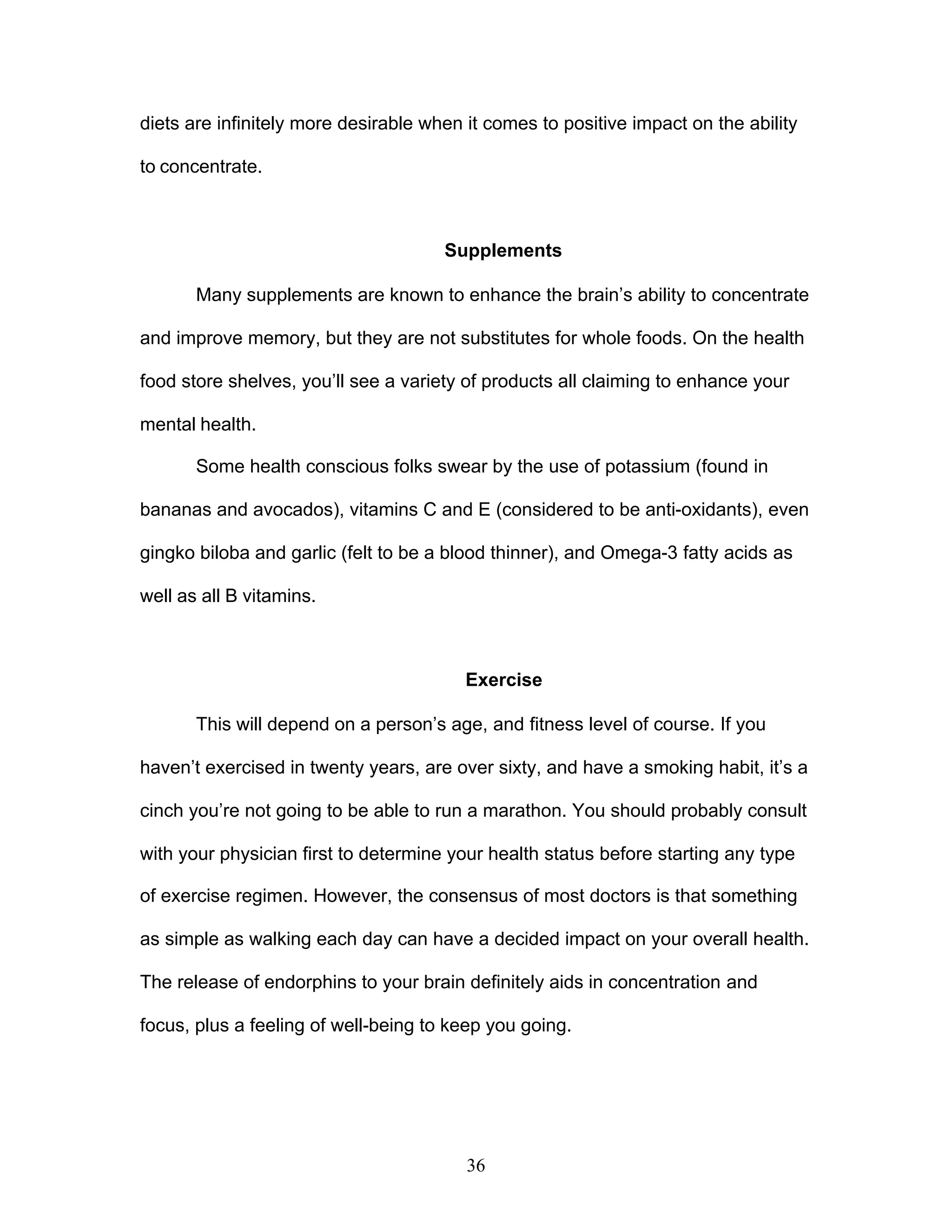 36
diets are infinitely more desirable when it comes to positive impact on the ability
to concentrate.
Supplements
Many supplements are known to enhance the brain’s ability to concentrate
and improve memory, but they are not substitutes for whole foods. On the health
food store shelves, you’ll see a variety of products all claiming to enhance your
mental health.
Some health conscious folks swear by the use of potassium (found in
bananas and avocados), vitamins C and E (considered to be anti-oxidants), even
gingko biloba and garlic (felt to be a blood thinner), and Omega-3 fatty acids as
well as all B vitamins.
Exercise
This will depend on a person’s age, and fitness level of course. If you
haven’t exercised in twenty years, are over sixty, and have a smoking habit, it’s a
cinch you’re not going to be able to run a marathon. You should probably consult
with your physician first to determine your health status before starting any type
of exercise regimen. However, the consensus of most doctors is that something
as simple as walking each day can have a decided impact on your overall health.
The release of endorphins to your brain definitely aids in concentration and
focus, plus a feeling of well-being to keep you going.
 