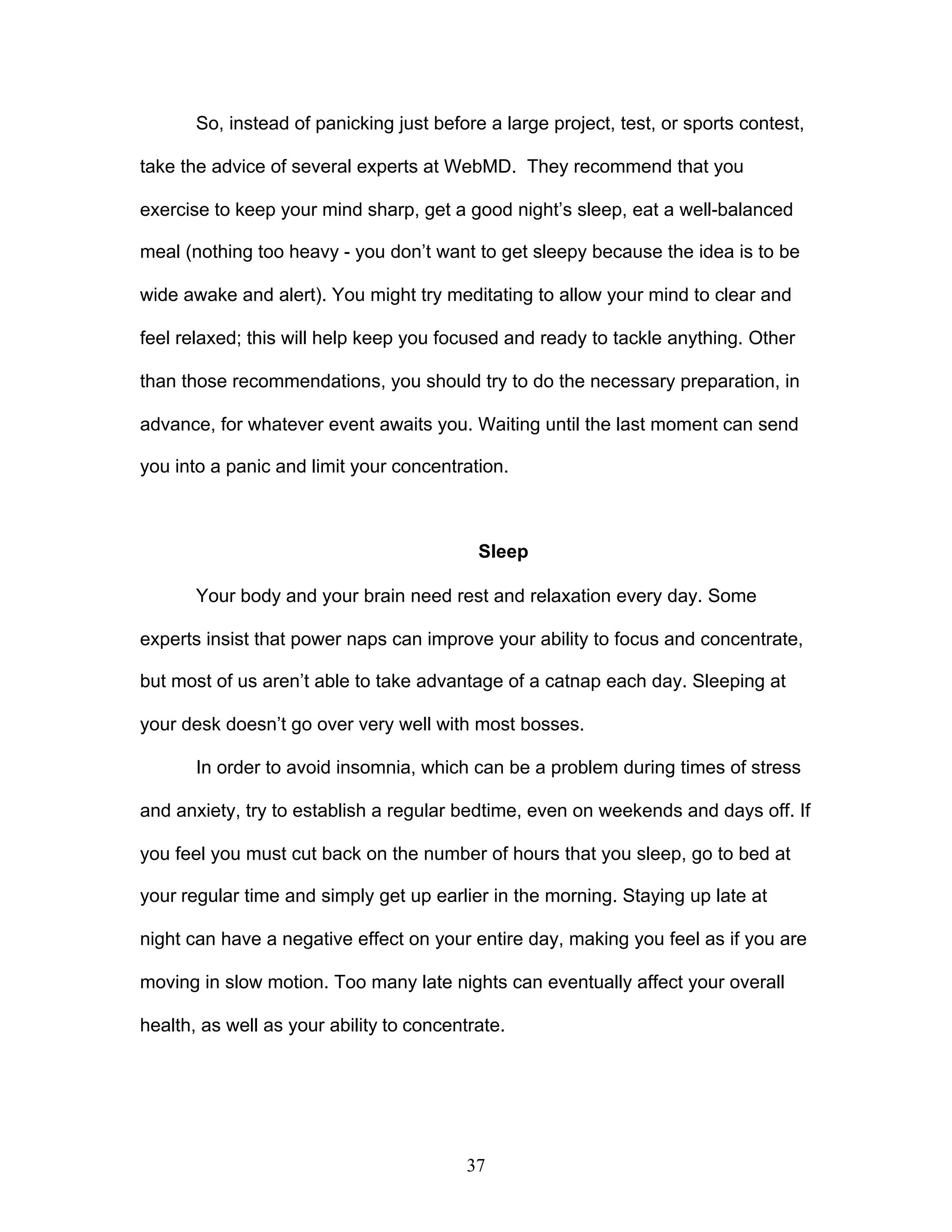 37
So, instead of panicking just before a large project, test, or sports contest,
take the advice of several experts at WebMD. They recommend that you
exercise to keep your mind sharp, get a good night’s sleep, eat a well-balanced
meal (nothing too heavy - you don’t want to get sleepy because the idea is to be
wide awake and alert). You might try meditating to allow your mind to clear and
feel relaxed; this will help keep you focused and ready to tackle anything. Other
than those recommendations, you should try to do the necessary preparation, in
advance, for whatever event awaits you. Waiting until the last moment can send
you into a panic and limit your concentration.
Sleep
Your body and your brain need rest and relaxation every day. Some
experts insist that power naps can improve your ability to focus and concentrate,
but most of us aren’t able to take advantage of a catnap each day. Sleeping at
your desk doesn’t go over very well with most bosses.
In order to avoid insomnia, which can be a problem during times of stress
and anxiety, try to establish a regular bedtime, even on weekends and days off. If
you feel you must cut back on the number of hours that you sleep, go to bed at
your regular time and simply get up earlier in the morning. Staying up late at
night can have a negative effect on your entire day, making you feel as if you are
moving in slow motion. Too many late nights can eventually affect your overall
health, as well as your ability to concentrate.
 