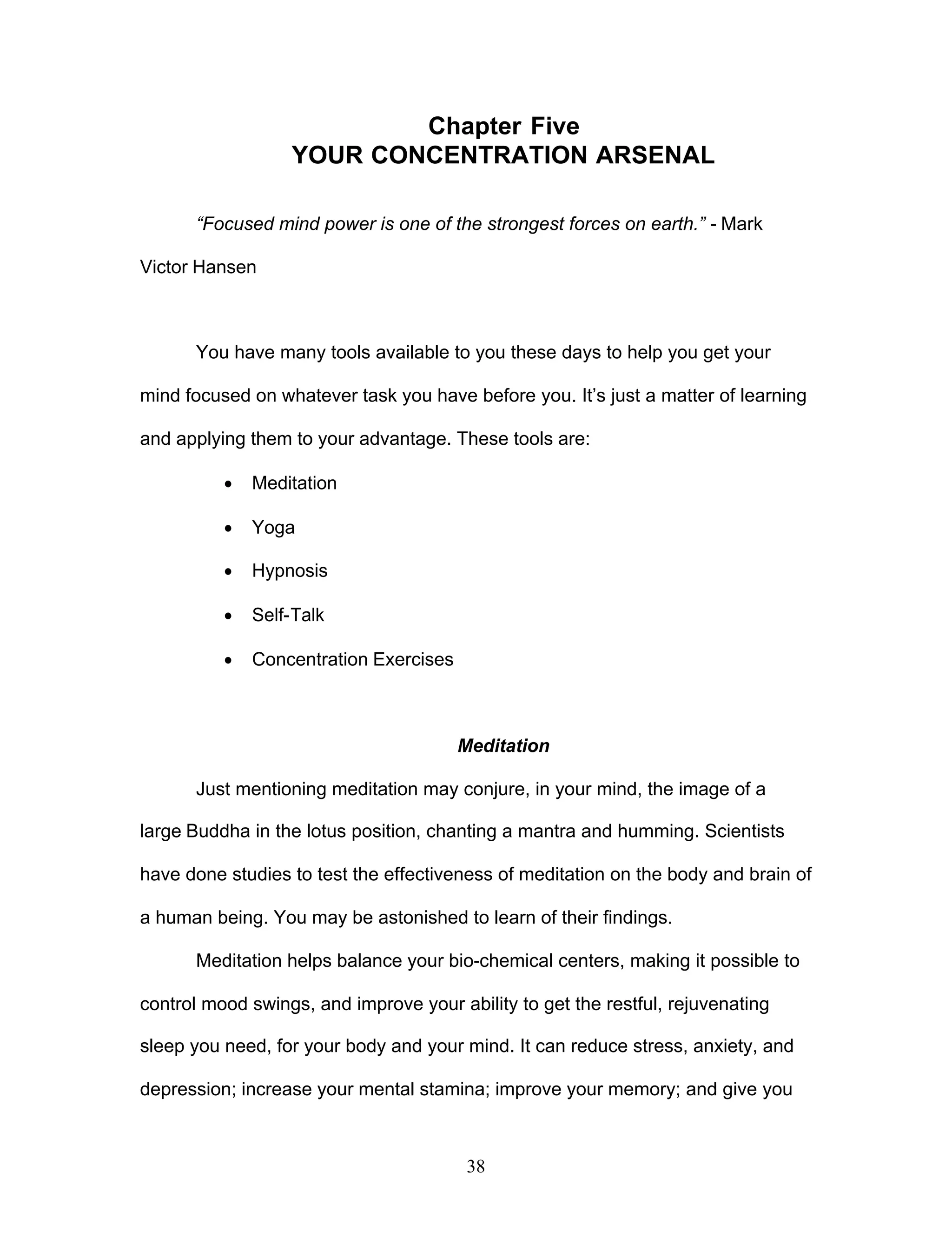38
Chapter Five
YOUR CONCENTRATION ARSENAL
“Focused mind power is one of the strongest forces on earth.” - Mark
Victor Hansen
You have many tools available to you these days to help you get your
mind focused on whatever task you have before you. It’s just a matter of learning
and applying them to your advantage. These tools are:
· Meditation
· Yoga
· Hypnosis
· Self-Talk
· Concentration Exercises
Meditation
Just mentioning meditation may conjure, in your mind, the image of a
large Buddha in the lotus position, chanting a mantra and humming. Scientists
have done studies to test the effectiveness of meditation on the body and brain of
a human being. You may be astonished to learn of their findings.
Meditation helps balance your bio-chemical centers, making it possible to
control mood swings, and improve your ability to get the restful, rejuvenating
sleep you need, for your body and your mind. It can reduce stress, anxiety, and
depression; increase your mental stamina; improve your memory; and give you
 