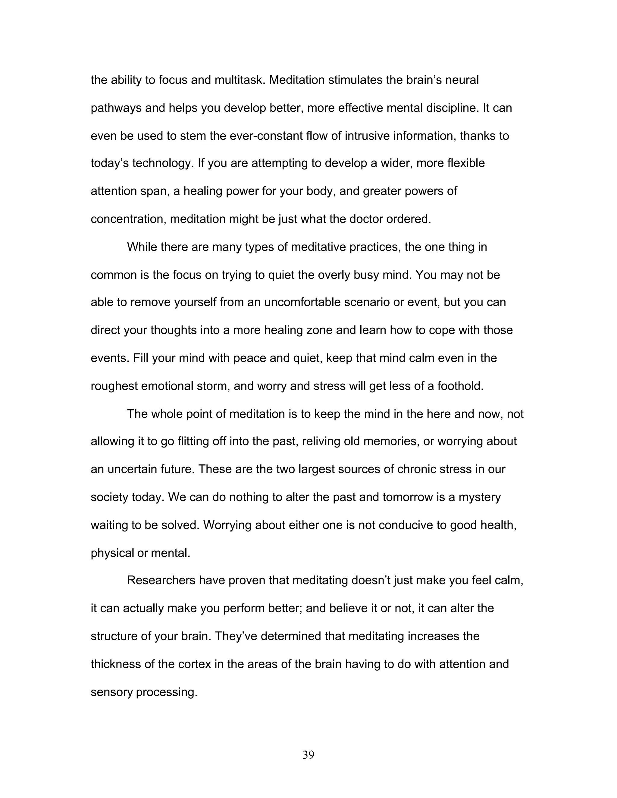 39
the ability to focus and multitask. Meditation stimulates the brain’s neural
pathways and helps you develop better, more effective mental discipline. It can
even be used to stem the ever-constant flow of intrusive information, thanks to
today’s technology. If you are attempting to develop a wider, more flexible
attention span, a healing power for your body, and greater powers of
concentration, meditation might be just what the doctor ordered.
While there are many types of meditative practices, the one thing in
common is the focus on trying to quiet the overly busy mind. You may not be
able to remove yourself from an uncomfortable scenario or event, but you can
direct your thoughts into a more healing zone and learn how to cope with those
events. Fill your mind with peace and quiet, keep that mind calm even in the
roughest emotional storm, and worry and stress will get less of a foothold.
The whole point of meditation is to keep the mind in the here and now, not
allowing it to go flitting off into the past, reliving old memories, or worrying about
an uncertain future. These are the two largest sources of chronic stress in our
society today. We can do nothing to alter the past and tomorrow is a mystery
waiting to be solved. Worrying about either one is not conducive to good health,
physical or mental.
Researchers have proven that meditating doesn’t just make you feel calm,
it can actually make you perform better; and believe it or not, it can alter the
structure of your brain. They’ve determined that meditating increases the
thickness of the cortex in the areas of the brain having to do with attention and
sensory processing.
 