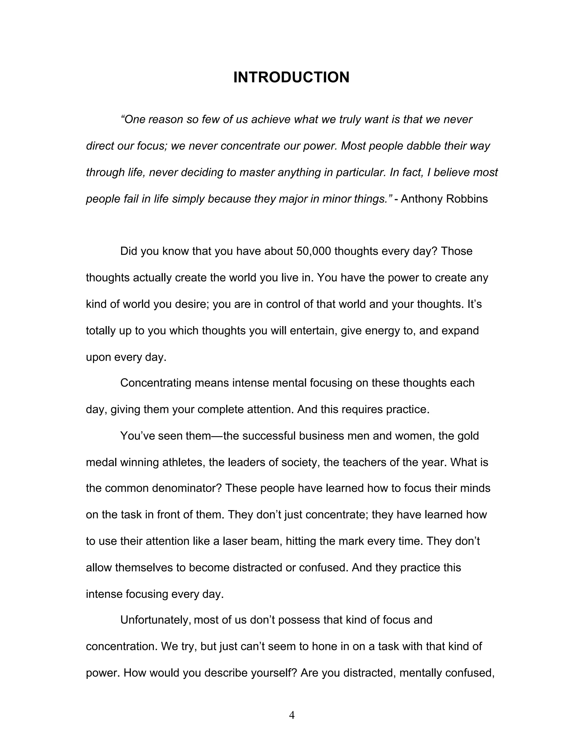 4
INTRODUCTION
“One reason so few of us achieve what we truly want is that we never
direct our focus; we never concentrate our power. Most people dabble their way
through life, never deciding to master anything in particular. In fact, I believe most
people fail in life simply because they major in minor things.” - Anthony Robbins
Did you know that you have about 50,000 thoughts every day? Those
thoughts actually create the world you live in. You have the power to create any
kind of world you desire; you are in control of that world and your thoughts. It’s
totally up to you which thoughts you will entertain, give energy to, and expand
upon every day.
Concentrating means intense mental focusing on these thoughts each
day, giving them your complete attention. And this requires practice.
You’ve seen them—the successful business men and women, the gold
medal winning athletes, the leaders of society, the teachers of the year. What is
the common denominator? These people have learned how to focus their minds
on the task in front of them. They don’t just concentrate; they have learned how
to use their attention like a laser beam, hitting the mark every time. They don’t
allow themselves to become distracted or confused. And they practice this
intense focusing every day.
Unfortunately, most of us don’t possess that kind of focus and
concentration. We try, but just can’t seem to hone in on a task with that kind of
power. How would you describe yourself? Are you distracted, mentally confused,
 