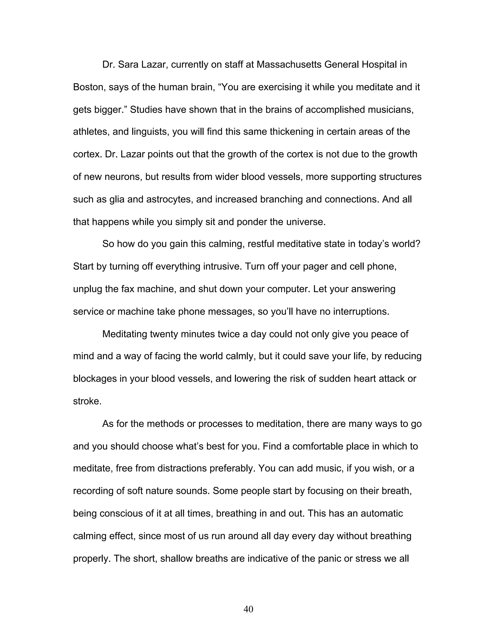 40
Dr. Sara Lazar, currently on staff at Massachusetts General Hospital in
Boston, says of the human brain, “You are exercising it while you meditate and it
gets bigger.” Studies have shown that in the brains of accomplished musicians,
athletes, and linguists, you will find this same thickening in certain areas of the
cortex. Dr. Lazar points out that the growth of the cortex is not due to the growth
of new neurons, but results from wider blood vessels, more supporting structures
such as glia and astrocytes, and increased branching and connections. And all
that happens while you simply sit and ponder the universe.
So how do you gain this calming, restful meditative state in today’s world?
Start by turning off everything intrusive. Turn off your pager and cell phone,
unplug the fax machine, and shut down your computer. Let your answering
service or machine take phone messages, so you’ll have no interruptions.
Meditating twenty minutes twice a day could not only give you peace of
mind and a way of facing the world calmly, but it could save your life, by reducing
blockages in your blood vessels, and lowering the risk of sudden heart attack or
stroke.
As for the methods or processes to meditation, there are many ways to go
and you should choose what’s best for you. Find a comfortable place in which to
meditate, free from distractions preferably. You can add music, if you wish, or a
recording of soft nature sounds. Some people start by focusing on their breath,
being conscious of it at all times, breathing in and out. This has an automatic
calming effect, since most of us run around all day every day without breathing
properly. The short, shallow breaths are indicative of the panic or stress we all
 
