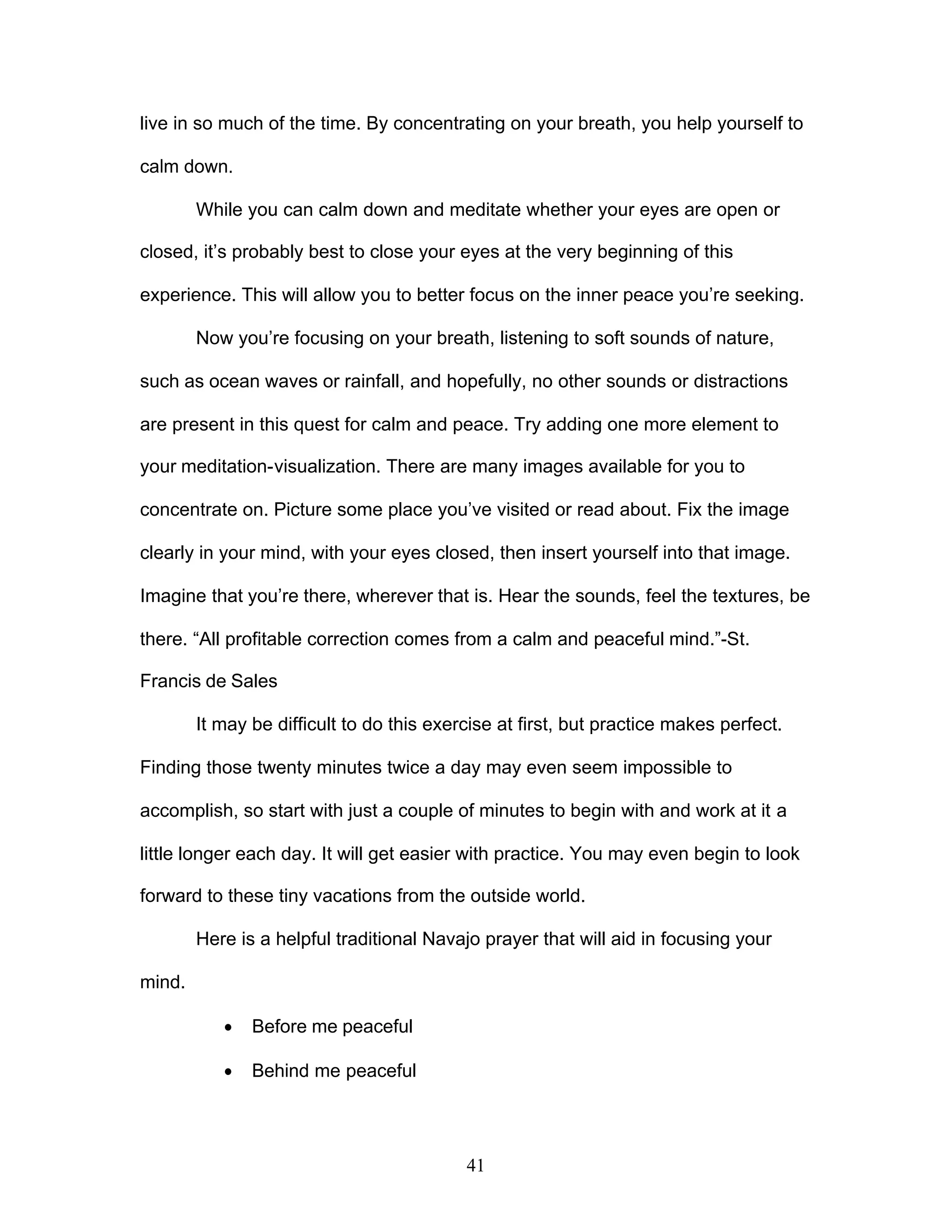 41
live in so much of the time. By concentrating on your breath, you help yourself to
calm down.
While you can calm down and meditate whether your eyes are open or
closed, it’s probably best to close your eyes at the very beginning of this
experience. This will allow you to better focus on the inner peace you’re seeking.
Now you’re focusing on your breath, listening to soft sounds of nature,
such as ocean waves or rainfall, and hopefully, no other sounds or distractions
are present in this quest for calm and peace. Try adding one more element to
your meditation-visualization. There are many images available for you to
concentrate on. Picture some place you’ve visited or read about. Fix the image
clearly in your mind, with your eyes closed, then insert yourself into that image.
Imagine that you’re there, wherever that is. Hear the sounds, feel the textures, be
there. “All profitable correction comes from a calm and peaceful mind.”-St.
Francis de Sales
It may be difficult to do this exercise at first, but practice makes perfect.
Finding those twenty minutes twice a day may even seem impossible to
accomplish, so start with just a couple of minutes to begin with and work at it a
little longer each day. It will get easier with practice. You may even begin to look
forward to these tiny vacations from the outside world.
Here is a helpful traditional Navajo prayer that will aid in focusing your
mind.
· Before me peaceful
· Behind me peaceful
 