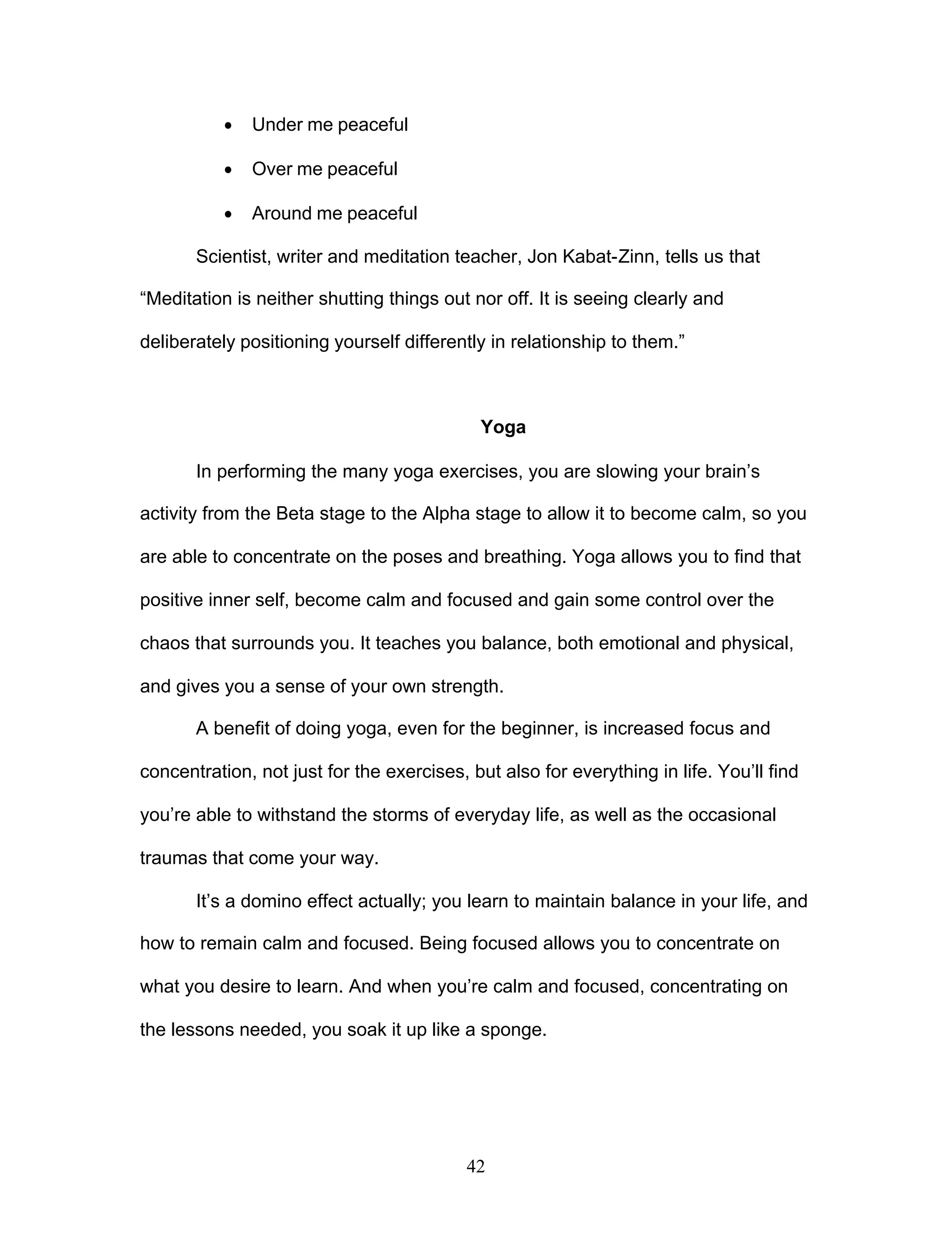 42
· Under me peaceful
· Over me peaceful
· Around me peaceful
Scientist, writer and meditation teacher, Jon Kabat-Zinn, tells us that
“Meditation is neither shutting things out nor off. It is seeing clearly and
deliberately positioning yourself differently in relationship to them.”
Yoga
In performing the many yoga exercises, you are slowing your brain’s
activity from the Beta stage to the Alpha stage to allow it to become calm, so you
are able to concentrate on the poses and breathing. Yoga allows you to find that
positive inner self, become calm and focused and gain some control over the
chaos that surrounds you. It teaches you balance, both emotional and physical,
and gives you a sense of your own strength.
A benefit of doing yoga, even for the beginner, is increased focus and
concentration, not just for the exercises, but also for everything in life. You’ll find
you’re able to withstand the storms of everyday life, as well as the occasional
traumas that come your way.
It’s a domino effect actually; you learn to maintain balance in your life, and
how to remain calm and focused. Being focused allows you to concentrate on
what you desire to learn. And when you’re calm and focused, concentrating on
the lessons needed, you soak it up like a sponge.
 