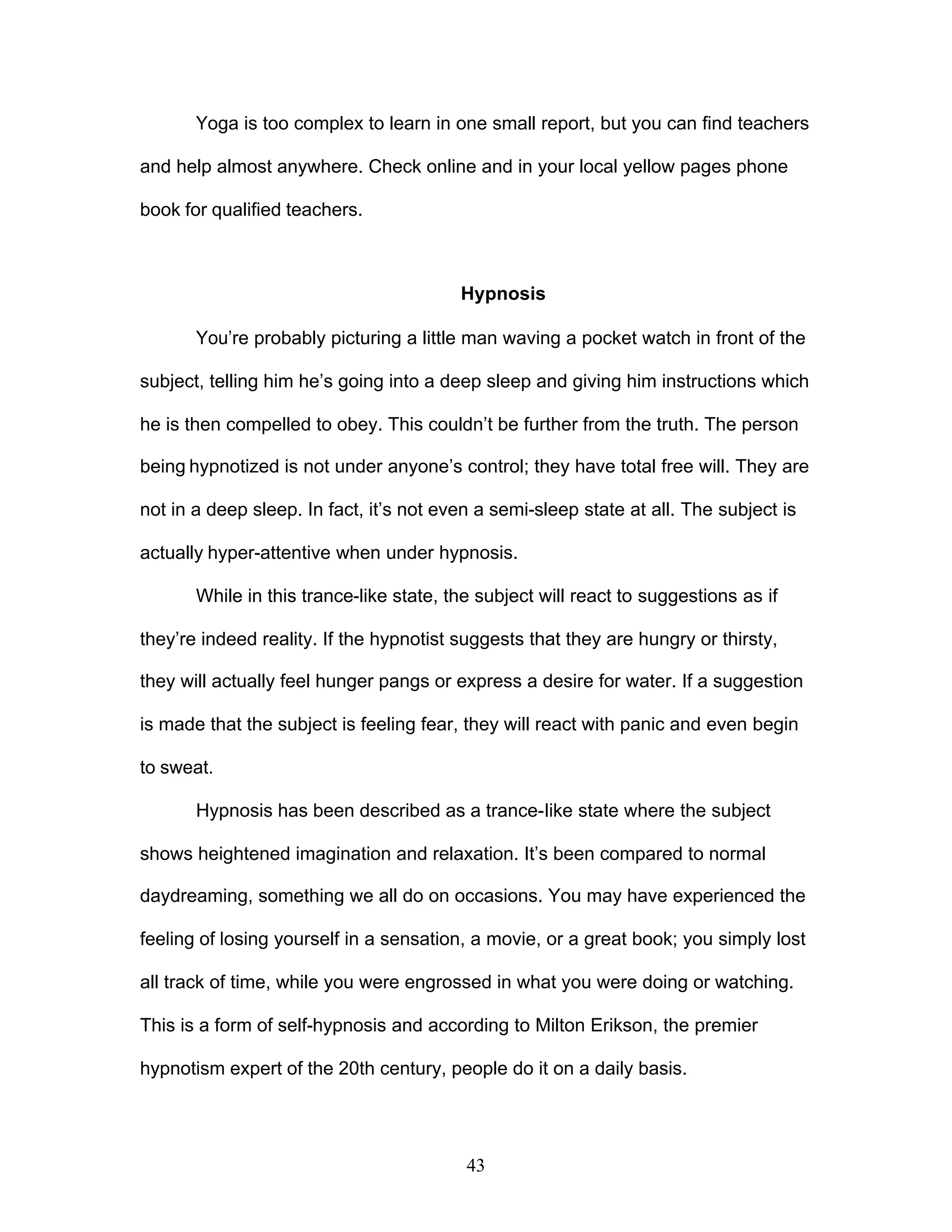 43
Yoga is too complex to learn in one small report, but you can find teachers
and help almost anywhere. Check online and in your local yellow pages phone
book for qualified teachers.
Hypnosis
You’re probably picturing a little man waving a pocket watch in front of the
subject, telling him he’s going into a deep sleep and giving him instructions which
he is then compelled to obey. This couldn’t be further from the truth. The person
being hypnotized is not under anyone’s control; they have total free will. They are
not in a deep sleep. In fact, it’s not even a semi-sleep state at all. The subject is
actually hyper-attentive when under hypnosis.
While in this trance-like state, the subject will react to suggestions as if
they’re indeed reality. If the hypnotist suggests that they are hungry or thirsty,
they will actually feel hunger pangs or express a desire for water. If a suggestion
is made that the subject is feeling fear, they will react with panic and even begin
to sweat.
Hypnosis has been described as a trance-like state where the subject
shows heightened imagination and relaxation. It’s been compared to normal
daydreaming, something we all do on occasions. You may have experienced the
feeling of losing yourself in a sensation, a movie, or a great book; you simply lost
all track of time, while you were engrossed in what you were doing or watching.
This is a form of self-hypnosis and according to Milton Erikson, the premier
hypnotism expert of the 20th century, people do it on a daily basis.
 