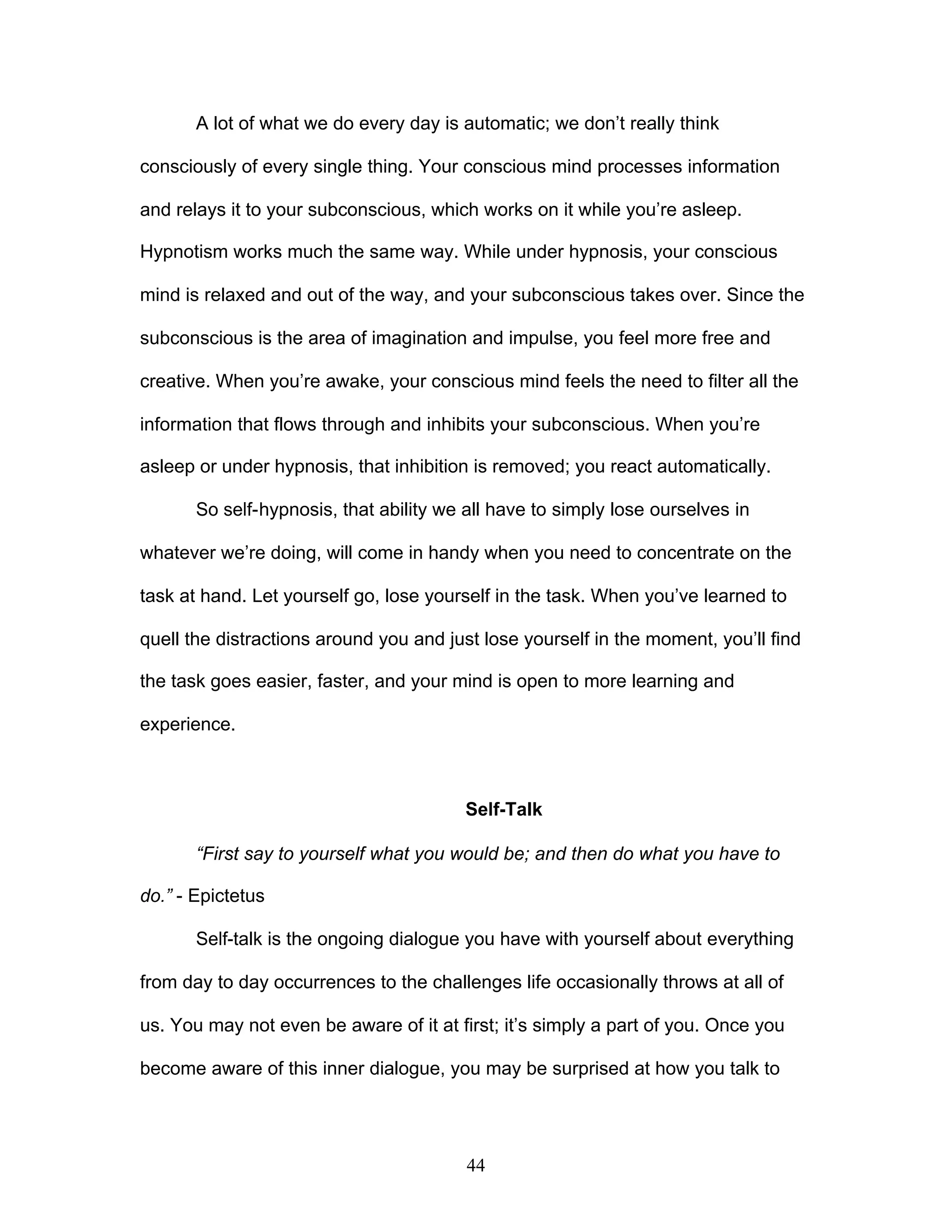 44
A lot of what we do every day is automatic; we don’t really think
consciously of every single thing. Your conscious mind processes information
and relays it to your subconscious, which works on it while you’re asleep.
Hypnotism works much the same way. While under hypnosis, your conscious
mind is relaxed and out of the way, and your subconscious takes over. Since the
subconscious is the area of imagination and impulse, you feel more free and
creative. When you’re awake, your conscious mind feels the need to filter all the
information that flows through and inhibits your subconscious. When you’re
asleep or under hypnosis, that inhibition is removed; you react automatically.
So self-hypnosis, that ability we all have to simply lose ourselves in
whatever we’re doing, will come in handy when you need to concentrate on the
task at hand. Let yourself go, lose yourself in the task. When you’ve learned to
quell the distractions around you and just lose yourself in the moment, you’ll find
the task goes easier, faster, and your mind is open to more learning and
experience.
Self-Talk
“First say to yourself what you would be; and then do what you have to
do.” - Epictetus
Self-talk is the ongoing dialogue you have with yourself about everything
from day to day occurrences to the challenges life occasionally throws at all of
us. You may not even be aware of it at first; it’s simply a part of you. Once you
become aware of this inner dialogue, you may be surprised at how you talk to
 