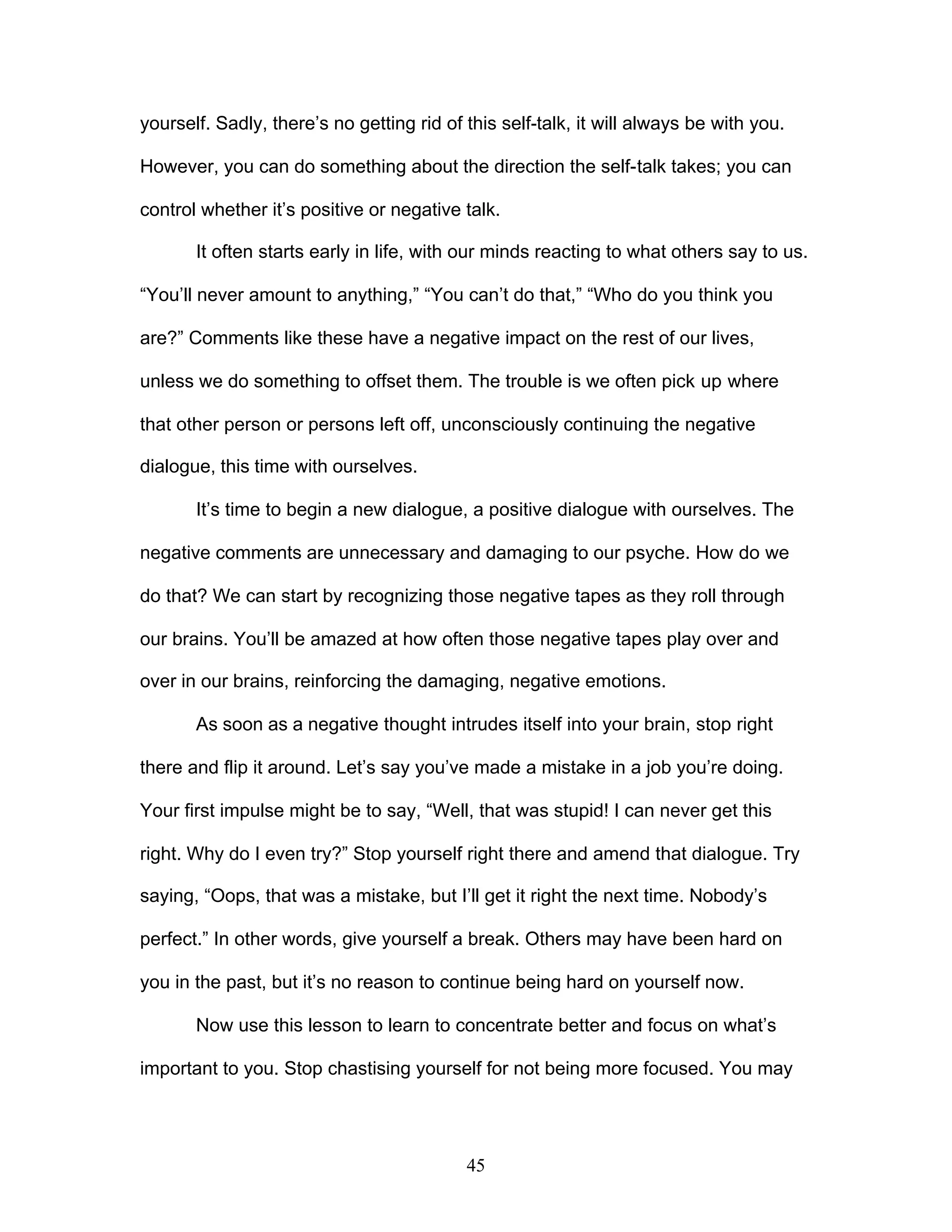 45
yourself. Sadly, there’s no getting rid of this self-talk, it will always be with you.
However, you can do something about the direction the self-talk takes; you can
control whether it’s positive or negative talk.
It often starts early in life, with our minds reacting to what others say to us.
“You’ll never amount to anything,” “You can’t do that,” “Who do you think you
are?” Comments like these have a negative impact on the rest of our lives,
unless we do something to offset them. The trouble is we often pick up where
that other person or persons left off, unconsciously continuing the negative
dialogue, this time with ourselves.
It’s time to begin a new dialogue, a positive dialogue with ourselves. The
negative comments are unnecessary and damaging to our psyche. How do we
do that? We can start by recognizing those negative tapes as they roll through
our brains. You’ll be amazed at how often those negative tapes play over and
over in our brains, reinforcing the damaging, negative emotions.
As soon as a negative thought intrudes itself into your brain, stop right
there and flip it around. Let’s say you’ve made a mistake in a job you’re doing.
Your first impulse might be to say, “Well, that was stupid! I can never get this
right. Why do I even try?” Stop yourself right there and amend that dialogue. Try
saying, “Oops, that was a mistake, but I’ll get it right the next time. Nobody’s
perfect.” In other words, give yourself a break. Others may have been hard on
you in the past, but it’s no reason to continue being hard on yourself now.
Now use this lesson to learn to concentrate better and focus on what’s
important to you. Stop chastising yourself for not being more focused. You may
 