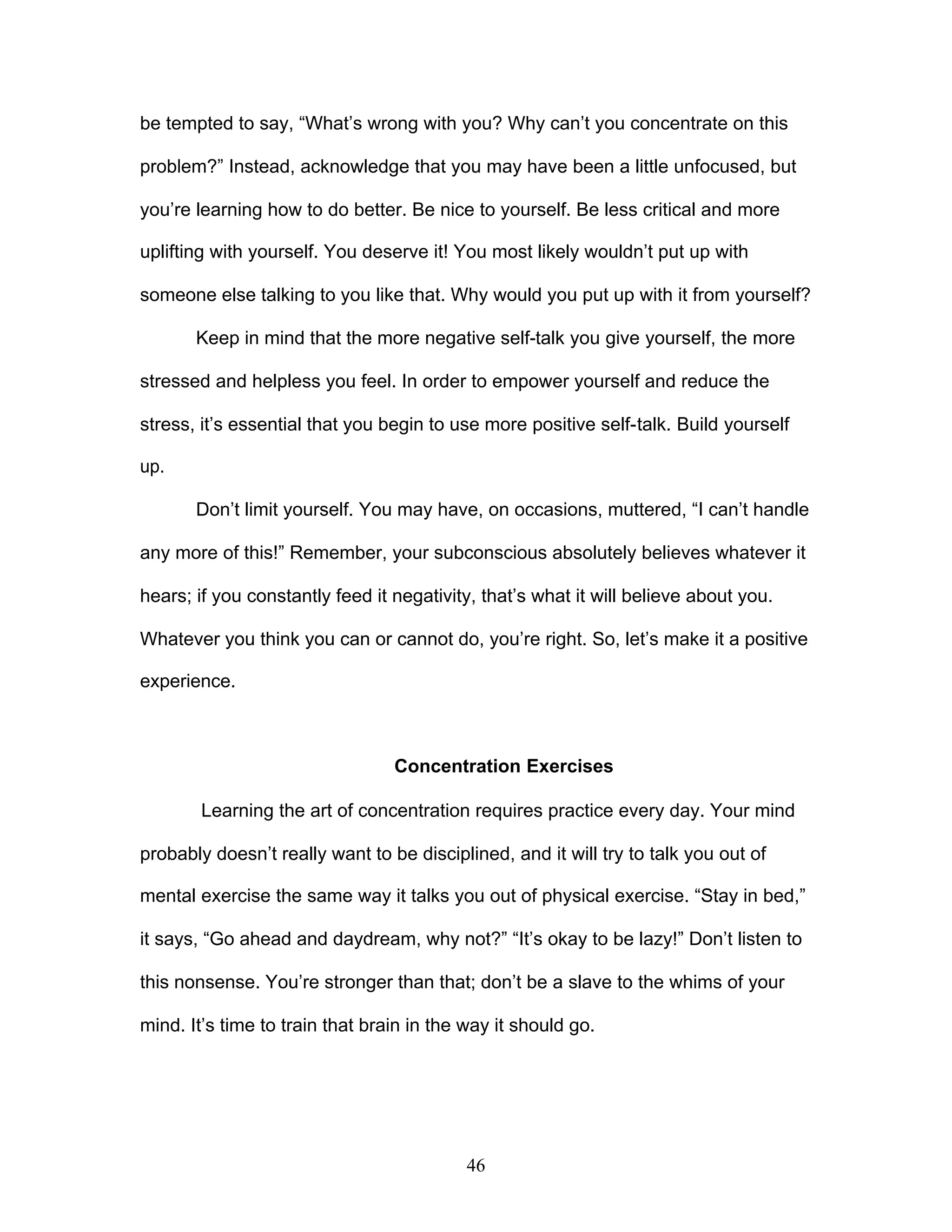 46
be tempted to say, “What’s wrong with you? Why can’t you concentrate on this
problem?” Instead, acknowledge that you may have been a little unfocused, but
you’re learning how to do better. Be nice to yourself. Be less critical and more
uplifting with yourself. You deserve it! You most likely wouldn’t put up with
someone else talking to you like that. Why would you put up with it from yourself?
Keep in mind that the more negative self-talk you give yourself, the more
stressed and helpless you feel. In order to empower yourself and reduce the
stress, it’s essential that you begin to use more positive self-talk. Build yourself
up.
Don’t limit yourself. You may have, on occasions, muttered, “I can’t handle
any more of this!” Remember, your subconscious absolutely believes whatever it
hears; if you constantly feed it negativity, that’s what it will believe about you.
Whatever you think you can or cannot do, you’re right. So, let’s make it a positive
experience.
Concentration Exercises
Learning the art of concentration requires practice every day. Your mind
probably doesn’t really want to be disciplined, and it will try to talk you out of
mental exercise the same way it talks you out of physical exercise. “Stay in bed,”
it says, “Go ahead and daydream, why not?” “It’s okay to be lazy!” Don’t listen to
this nonsense. You’re stronger than that; don’t be a slave to the whims of your
mind. It’s time to train that brain in the way it should go.
 